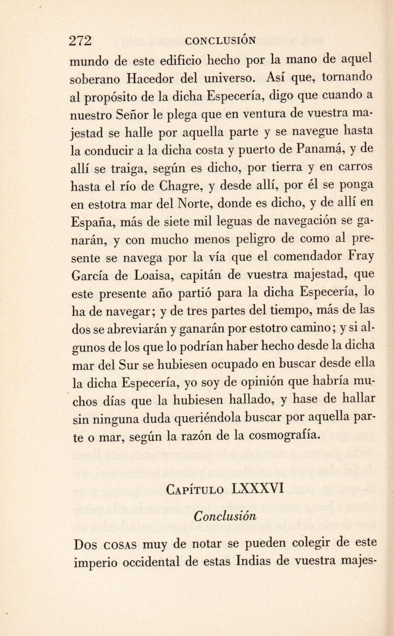 mundo de este edificio hecho por la mano de aquel soberano Hacedor del universo. Así que, tornando al propósito de la dicha Especería, digo que cuando a nuestro Señor le plega que en ventura de vuestra ma¬ jestad se halle por aquella parte y se navegue hasta la conducir a la dicha costa y puerto de Panamá, y de allí se traiga, según es dicho, por tierra y en carros hasta el río de Chagre, y desde allí, por él se ponga en estotra mar del Norte, donde es dicho, y de allí en España, más de siete mil leguas de navegación se ga¬ narán, y con mucho menos peligro de como al pre¬ sente se navega por la vía que el comendador Fray García de Loaisa, capitán de vuestra majestad, que este presente año partió para la dicha Especería, lo ha de navegar; y de tres partes del tiempo, más de las dos se abreviarán y ganarán por estotro camino; y si al¬ gunos de los que lo podrían haber hecho desde la dicha mar del Sur se hubiesen ocupado en buscar desde ella la dicha Especería, yo soy de opinión que habría mu¬ chos días que la hubiesen hallado, y hase de hallar sin ninguna duda queriéndola buscar por aquella par¬ te o mar, según la razón de la cosmografía. Capítulo LXXXVI Conclusión Dos cosas muy de notar se pueden colegir de este imperio occidental de estas Indias de vuestra majes-