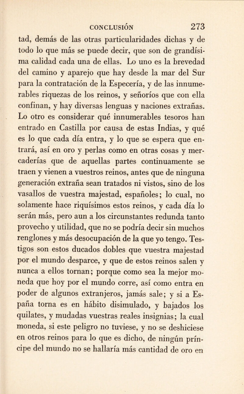 tad, demás de las otras particularidades dichas y de todo lo que más se puede decir, que son de grandísi¬ ma calidad cada una de ellas. Lo uno es la brevedad del camino y aparejo que hay desde la mar del Sur para la contratación de la Especería, y de las innume¬ rables riquezas de los reinos, y señoríos que con ella confinan, y hay diversas lenguas y naciones extrañas. Lo otro es considerar qué innumerables tesoros han entrado en Castilla por causa de estas Indias, y qué es lo que cada día entra, y lo que se espera que en¬ trará, así en oro y perlas como en otras cosas y mer¬ caderías que de aquellas partes continuamente se traen y vienen a vuestros reinos, antes que de ninguna generación extraña sean tratados ni vistos, sino de los vasallos de vuestra majestad, españoles; lo cual, no solamente hace riquísimos estos reinos, y cada día lo serán más, pero aun a los circunstantes redunda tanto provecho y utilidad, que no se podría decir sin muchos renglones y más desocupación de la que yo tengo. Tes¬ tigos son estos ducados dobles que vuestra majestad por el mundo desparce, y que de estos reinos salen y nunca a ellos tornan; porque como sea la mejor mo¬ neda que hoy por el mundo corre, así como entra en poder de algunos extranjeros, jamás sale; y si a Es¬ paña torna es en hábito disimulado, y bajados los quilates, y mudadas vuestras reales insignias; la cual moneda, si este peligro no tuviese, y no se deshiciese en otros reinos para lo que es dicho, de ningún prín¬ cipe del mundo no se hallaría más cantidad de oro en