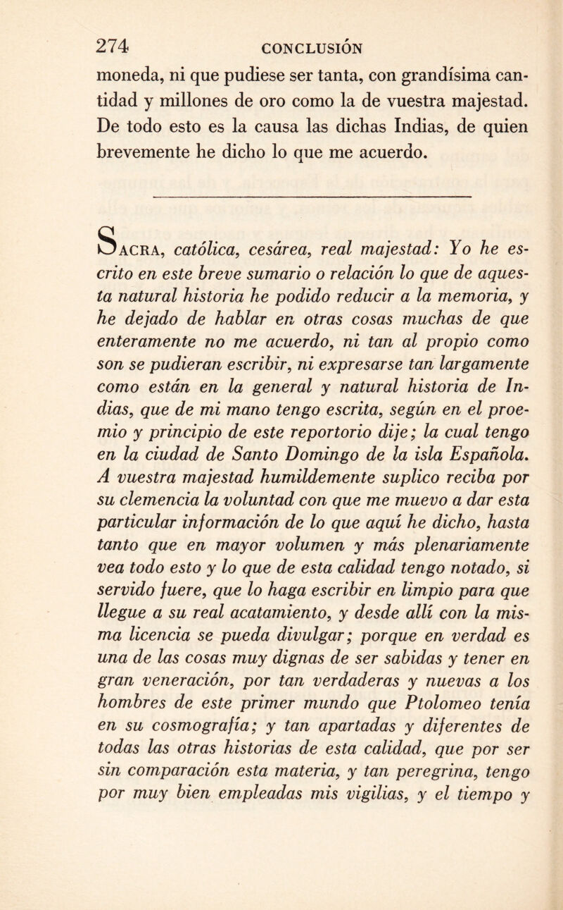 moneda, ni que pudiese ser tanta, con grandísima can¬ tidad y millones de oro como la de vuestra majestad. De todo esto es la causa las dichas Indias, de quien brevemente he dicho lo que me acuerdo. Sacra, católica, cesárea, real majestad: Yo he es¬ crito en este breve sumario o relación lo que de aques¬ ta natural historia he podido reducir a la memoria, y he dejado de hablar en otras cosas muchas de que enteramente no me acuerdo, ni tan al propio como son se pudieran escribir, ni expresarse tan largamente como están en la general y natural historia de In¬ dias, que de mi mano tengo escrita, según en el proe¬ mio y principio de este reportorio dije; la cual tengo en la ciudad de Santo Domingo de la isla Española. A vuestra majestad humildemente suplico reciba por su clemencia la voluntad con que me muevo a dar esta particular información de lo que aquí he dicho, hasta tanto que en mayor volumen y más plenariamente vea todo esto y lo que de esta calidad tengo notado, si servido fuere, que lo haga escribir en limpio para que llegue a su real acatamiento, y desde allí con la mis¬ ma licencia se pueda divulgar; porque en verdad es una de las cosas muy dignas de ser sabidas y tener en gran veneración, por tan verdaderas y nuevas a los hombres de este primer mundo que Ptolomeo tenía en su cosmografía; y tan apartadas y diferentes de todas las otras historias de esta calidad, que por ser sin comparación esta materia, y tan peregrina, tengo por muy bien empleadas mis vigilias, y el tiempo y