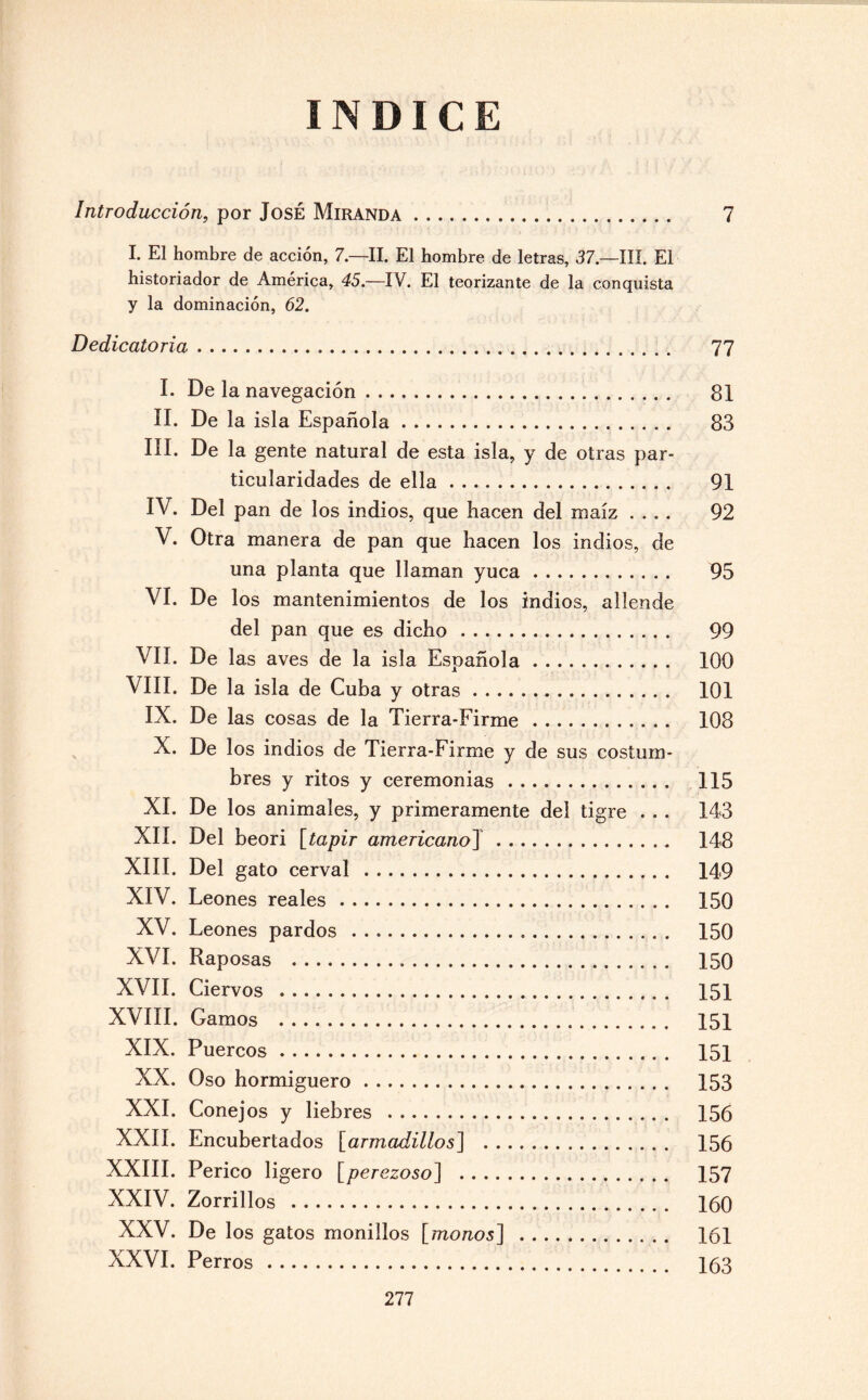 INDICE Introducción, por José Miranda. 7 I. El hombre de acción, 7.—II. El hombre de letras, 37.—III. El historiador de América, 45.—IV. El teorizante de la conquista y la dominación, 62. Dedicatoria. 77 I. De la navegación. 81 II. De la isla Española. 83 III. De la gente natural de esta isla, y de otras par¬ ticularidades de ella. 91 IV. Del pan de los indios, que hacen del maíz .... 92 V. Otra manera de pan que hacen los indios, de una planta que llaman yuca. 95 VI. De los mantenimientos de los indios, allende del pan que es dicho. 99 VII. De las aves de la isla Española. 100 VIII. De la isla de Cuba y otras. 101 IX. De las cosas de la Tierra-Firme. 108 X. De los indios de Tierra-Firme y de sus costum¬ bres y ritos y ceremonias. 115 XI. De los animales, y primeramente del tigre . . . 143 XII. Del beori [tapir americano] . 148 XIII. Del gato cerval . 149 XIV. Leones reales. 150 XV. Leones pardos . 150 XVI. Raposas . 150 XVII. Ciervos . 151 XVIII. Gamos . 151 XIX. Puercos. 151 XX. Oso hormiguero. 153 XXI. Conejos y liebres . 156 XXII. Encubertados [armadillos] . 156 XXIII. Perico ligero [perezoso] . 157 XXIV. Zorrillos . 160 XXV. De los gatos monillos [monos] . 161 XXVI. Perros . 163