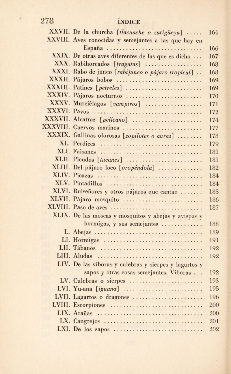 XXVII. De la churcha [tlacuache o zarigüeya] . 164 XXVIII. Aves conocidas y semejantes a las que hay en España . 166 XXIX. De otras aves diferentes de las que es dicho . . . 167 XXX. Rabihorcados [fragatas] . 168 XXXI. Rabo de j unco [rabijunco o pájaro tropical] . . 168 XXXII. Pájaros bobos . 169 XXXIII. Patines [petreles] . 169 XXXIV. Pájaros nocturnos . 170 XXXV. Murciélagos [vampiros] . 171 XXXVI. Pavos . 172 XXXVII. Alcatraz [pelícano] . 174 XXXVIII. Cuervos marinos . 177 XXXIX. Gallinas olorosas [zopilotes o auras] . 178 XL. Perdices .. 179 XLI. Faisanes . 181 XLII. Picudos [itucanes] . 181 XLIII. Del pájaro loco [oropéndola] . 182 XLIV. Picazas . 184 XLV. Pintadillos . 184 XLVI. Ruiseñores y otros pájaros que cantan. 185 XLVII. Pájaro mosquito . 186 XLVIII. Paso de aves. 187 XLIX. De las moscas y mosquitos y abejas y avispas y hormigas, y sus semejantes. 188 L. Abejas. 189 LI. Hormigas . 191 LII. Tábanos . 192 LUI. Aludas . 192 LIV. De las víboras y culebras y sierpes y lagartos y sapos y otras cosas semejantes. Víboras . . . 192 LV. Culebras o sierpes . 193 LVI. Yu-ana [iguana] . 195 LVII. Lagartos o dragones . 196 LVIII. Escorpiones . 200 LIX. Arañas . 200 LX. Cangrejos . 201 LXI. De los sapos . 202