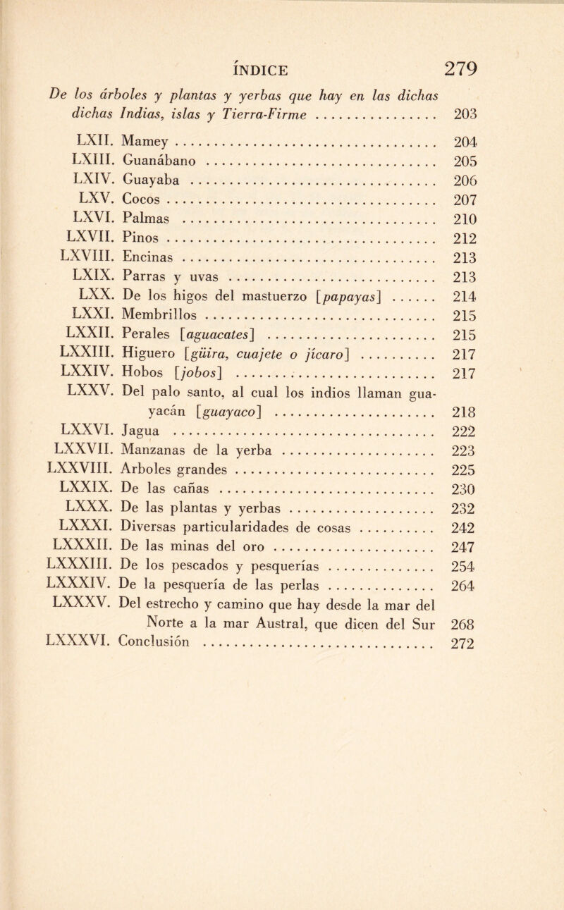 De los árboles y plantas y yerbas que hay en las dichas dichas Indias, islas y Tierra-Firme. 203 LXII. Mamey. 204 LXIII. Guanábano . 205 LXIV. Guayaba . 206 LXV. Cocos. 207 LXVI. Palmas . 210 LXVII. Pinos. 212 LXVIII. Encinas . 213 LXIX. Parras y uvas . 213 LXX. De los higos del mastuerzo [papayas] . 214 LXXI. Membrillos. 215 LXXII. Perales [aguacates] . 215 LXXIII. Higuero [güira, cuájete o jícaro] . 217 LXXIV. Hobos [jobos] ... 217 LXXV. Del palo santo, al cual los indios llaman gua- yacán [guayaco] . 218 LXXVI. Jagua . 222 LXX VIL Manzanas de la yerba . 223 LXXVIII. Arboles grandes. 225 LXXIX. De las cañas . 230 LXXX. De las plantas y yerbas. 232 LXXXI. Diversas particularidades de cosas. 242 LXXXII. De las minas del oro . 247 LXXXIII. De los pescados y pesquerías . 254 LXXXIV. De la pesquería de las perlas. 264 LXXXV. Del estrecho y camino que hay desde la mar del Norte a la mar Austral, que dicen del Sur 268 LXXXVI. Conclusión . 272