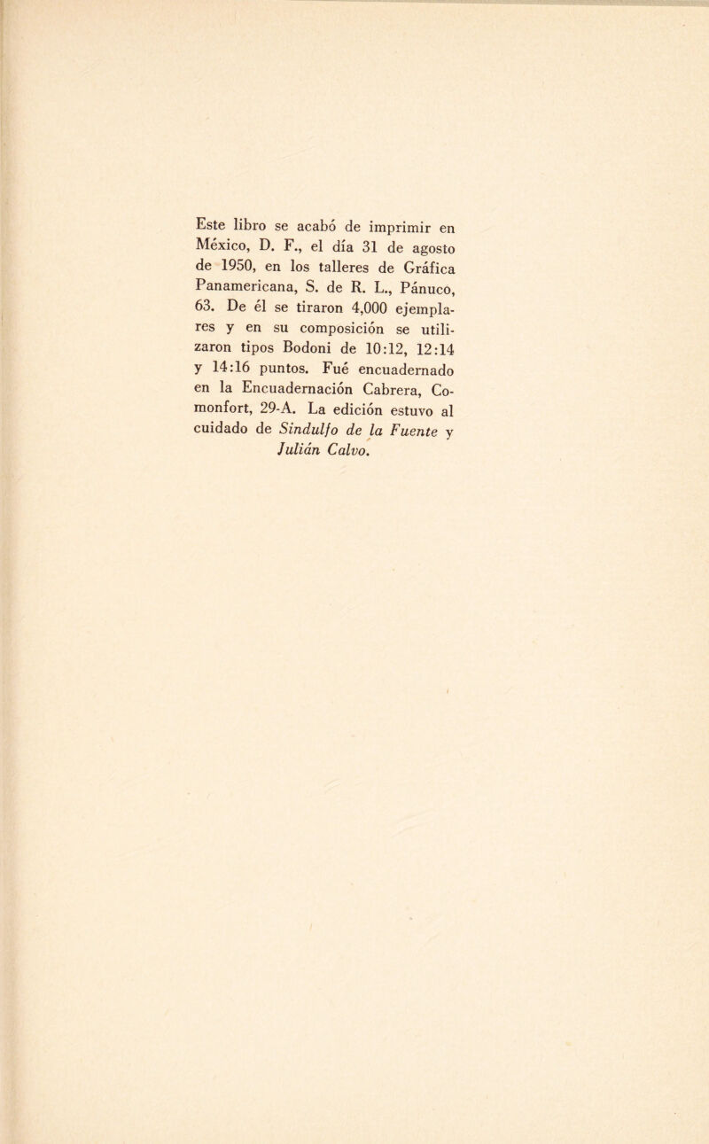 Este libro se acabó de imprimir en México, D. F., el día 31 de agosto de 1950, en los talleres de Gráfica Panamericana, S. de R. L., Pánuco, 63. De él se tiraron 4,000 ejempla¬ res y en su composición se utili¬ zaron tipos Bodoni de 10:12, 12:14 y 14:16 puntos. Fué encuadernado en la Encuadernación Cabrera, Co- monfort, 29-A. La edición estuvo al cuidado de Sindulfo de la Fuente y Julián Calvo.