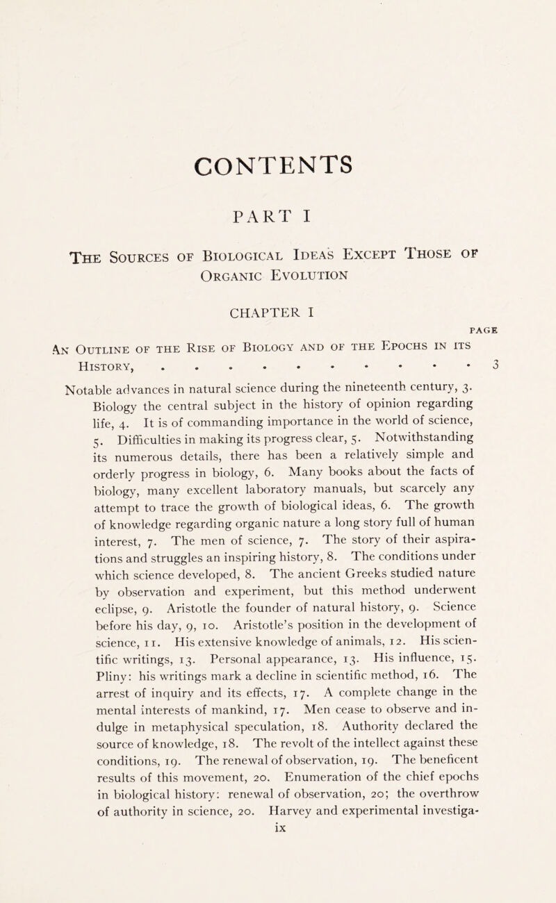 CONTENTS PART I The Sources of Biological Ideas Except Those of Organic Evolution CHAPTER I PAGE An Outline of the Rise of Biology and of the Epochs in its History, 3 Notable advances in natural science during the nineteenth century, 3. Biology the central subject in the history of opinion regarding life, 4. It is of commanding importance in the world of science, 5. Difficulties in making its progress clear, 5. Notwithstanding its numerous details, there has been a relatively simple and orderly progress in biology, 6. Many books about the facts of biology, many excellent laboratory manuals, but scarcely any attempt to trace the growth of biological ideas, 6. The growth of knowledge regarding organic nature a long story full of human interest, 7. The men of science, 7. The story of their aspira¬ tions and struggles an inspiring history, 8. The conditions under which science developed, 8. The ancient Greeks studied nature by observation and experiment, but this method underwent eclipse, 9. Aristotle the founder of natural history, 9. Science before his day, 9, 10. Aristotle’s position in the development of science, 11. His extensive knowledge of animals, 12. His scien¬ tific writings, 13. Personal appearance, 13. His influence, 15. Pliny: his writings mark a decline in scientific method, 16. The arrest of inquiry and its effects, 17. A complete change in the mental interests of mankind, 17. Men cease to observe and in¬ dulge in metaphysical speculation, 18. Authority declared the source of knowledge, 18. The revolt of the intellect against these conditions, 19. The renewal of observation, 19. The beneficent results of this movement, 20. Enumeration of the chief epochs in biological history : renewal of observation, 20; the overthrow of authority in science, 20. Harvey and experimental investiga-