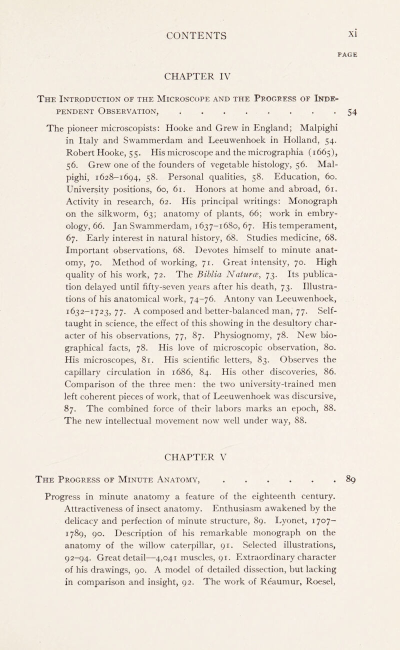 PAGE CHAPTER IV The Introduction of the Microscope and the Progress of Inde¬ pendent Observation,.54 The pioneer microscopists: Hooke and Grew in England; Malpighi in Italy and Swammerdam and Leeuwenhoek in Holland, 54. Robert Hooke, 55. His microscope and the micrographia (1665), 56. Grew one of the founders of vegetable histology, 56. Mal¬ pighi, 1628-1694, 58. Personal qualities, 58. Education, 60. University positions, 60, 61. Honors at home and abroad, 61. Activity in research, 62. His principal writings: Monograph on the silkworm, 63; anatomy of plants, 66; work in embry¬ ology, 66. Jan Swammerdam, : 637-1680, 67. His temperament, 67. Early interest in natural history, 68. Studies medicine, 68. Important observations, 68. Devotes himself to minute anat¬ omy, 70. Method of working, 71. Great intensity, 70. High quality of his work, 72. The Biblia Natures, 73. Its publica¬ tion delayed until fifty-seven years after his death, 73. Illustra¬ tions of his anatomical work, 74-76. Antony van Leeuwenhoek, 1632-1723, 77. A composed and better-balanced man, 77. Self- taught in science, the effect of this showing in the desultory char¬ acter of his observations, 77, 87. Physiognomy, 78. New bio¬ graphical facts, 78. His love of microscopic observation, 80. His microscopes, 81. His scientific letters, 83. Observes the capillary circulation in 1686, 84. His other discoveries, 86. Comparison of the three men: the two university-trained men left coherent pieces of work, that of Leeuwenhoek was discursive, 87. The combined force of their labors marks an epoch, 88. The new intellectual movement now well under way, 88. CHAPTER V The Progress of Minute Anatomy,.89 Progress in minute anatomy a feature of the eighteenth century. Attractiveness of insect anatomy. Enthusiasm awakened by the delicacy and perfection of minute structure, 89. Lyonet, 1707- 1789, 90. Description of his remarkable monograph on the anatomy of the willow caterpillar, 91. Selected illustrations, 92-94. Great detail—4,041 muscles, 91. Extraordinary character of his drawings, 90. A model of detailed dissection, but lacking in comparison and insight, 92. The work of Reaumur, Roesel,