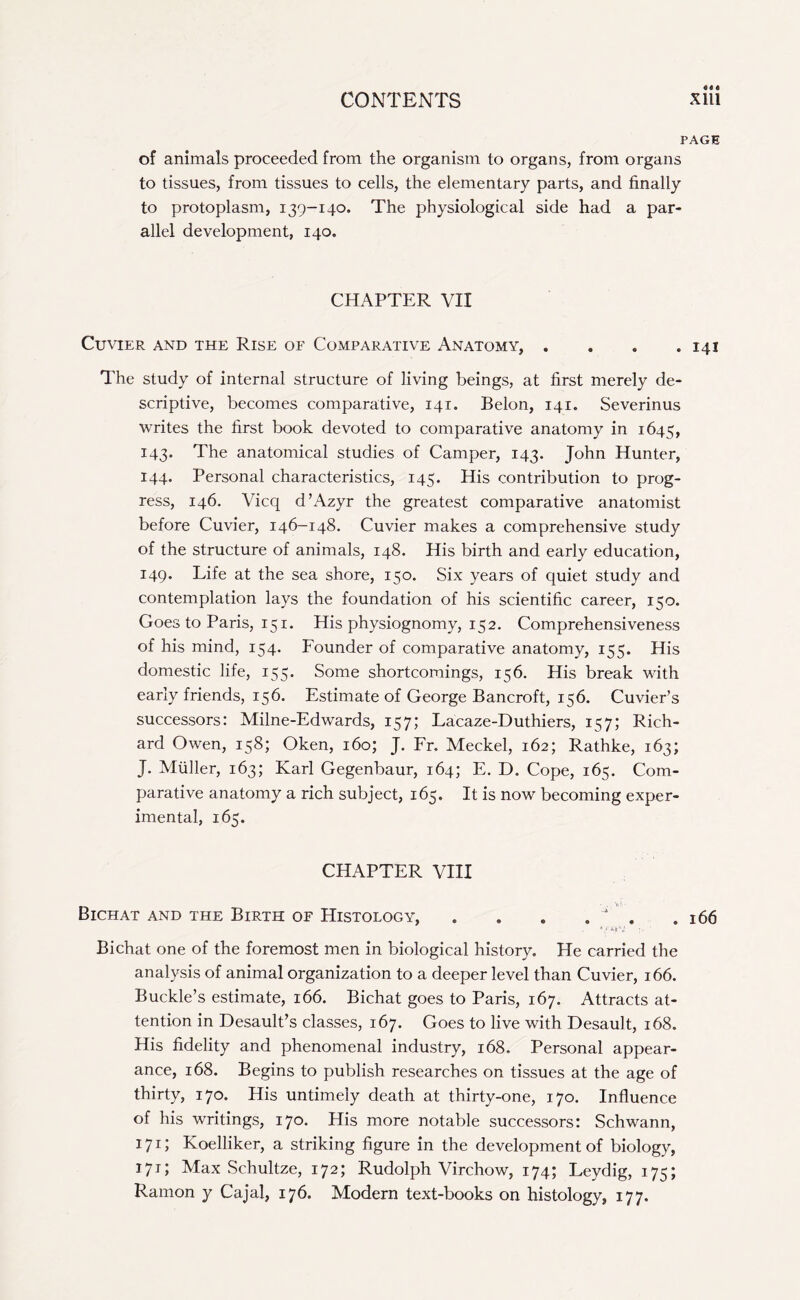 PAGE of animals proceeded from the organism to organs, from organs to tissues, from tissues to cells, the elementary parts, and finally to protoplasm, 139-140. The physiological side had a par¬ allel development, 140. CHAPTER VII Cuvier and the Rise of Comparative Anatomy, . * . .141 The study of internal structure of living beings, at first merely de¬ scriptive, becomes comparative, 141. Belon, 141. Severinus writes the first book devoted to comparative anatomy in 1645, 143. The anatomical studies of Camper, 143. John Hunter, 144. Personal characteristics, 145. His contribution to prog¬ ress, 146. Vicq d’Azyr the greatest comparative anatomist before Cuvier, 146-148. Cuvier makes a comprehensive study of the structure of animals, 148. His birth and early education, 149. Life at the sea shore, 150. Six years of quiet study and contemplation lays the foundation of his scientific career, 150. Goes to Paris, 151. His physiognomy, 152. Comprehensiveness of his mind, 154. Founder of comparative anatomy, 155. His domestic life, 155. Some shortcomings, 156. His break with early friends, 156. Estimate of George Bancroft, 156. Cuvier’s successors: Milne-Edwards, 157; Lacaze-Duthiers, 157; Rich¬ ard Owen, 158; Oken, 160; J. Fr. Meckel, 162; Rathke, 163; J. Muller, 163; Karl Gegenbaur, 164; E. D. Cope, 165. Com¬ parative anatomy a rich subject, 165. It is now becoming exper¬ imental, 165. CHAPTER VIII Bichat and the Birth of Histology, . . . , ' . .166 O'li-V :• ' Bichat one of the foremost men in biological history. Pie carried the analysis of animal organization to a deeper level than Cuvier, 166. Buckle’s estimate, 166. Bichat goes to Paris, 167. Attracts at¬ tention in Desault’s classes, 167. Goes to live with Desault, 168. His fidelity and phenomenal industry, 168. Personal appear¬ ance, 168. Begins to publish researches on tissues at the age of thirty, 170. His untimely death at thirty-one, 170. Influence of his writings, 170. His more notable successors: Schwann, 171; Koelliker, a striking figure in the development of biology, 171; Max Schultze, 172; Rudolph Virchow, 174; Leydig, 175; Ramon y Cajal, 176. Modern text-books on histology, 177.