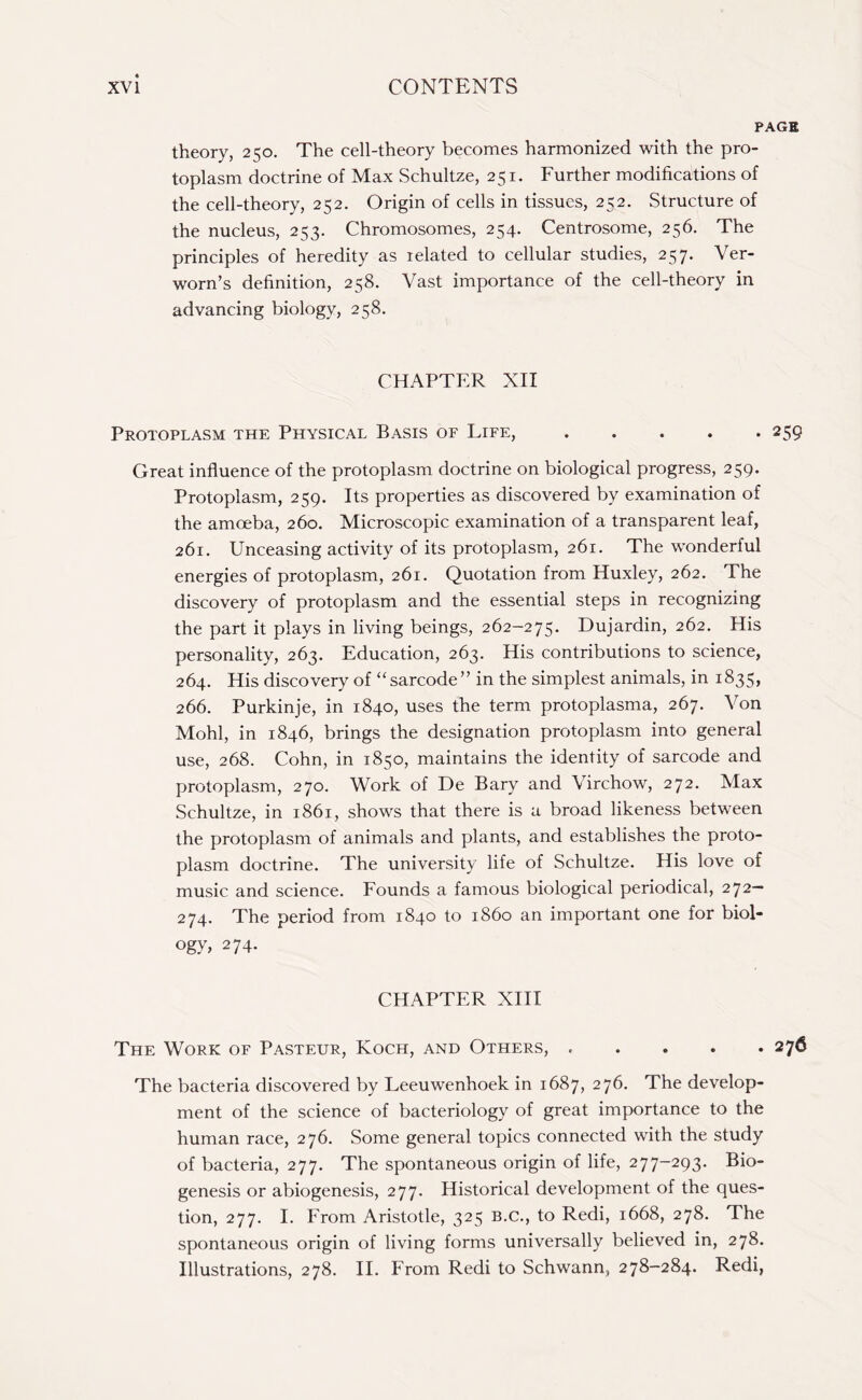 PAGE theory, 250. The cell-theory becomes harmonized with the pro¬ toplasm doctrine of Max Schultze, 251. Further modifications of the cell-theory, 252. Origin of cells in tissues, 252. Structure of the nucleus, 253. Chromosomes, 254. Centrosome, 256. The principles of heredity as related to cellular studies, 257. Ver- worn’s definition, 258. Vast importance of the cell-theory in advancing biology, 258. CHAPTER XII Protoplasm the Physical Basis of Life,.259 Great influence of the protoplasm doctrine on biological progress, 259. Protoplasm, 259. Its properties as discovered by examination of the amoeba, 260. Microscopic examination of a transparent leaf, 261. Unceasing activity of its protoplasm, 261. The wonderful energies of protoplasm, 261. Quotation from Huxley, 262. The discovery of protoplasm and the essential steps in recognizing the part it plays in living beings, 262-275. Dujardin, 262. His personality, 263. Education, 263. His contributions to science, 264. His discovery of “sarcode” in the simplest animals, in 1835, 266. Purkinje, in 1840, uses the term protoplasma, 267. Von Mohl, in 1846, brings the designation protoplasm into general use, 268. Cohn, in 1850, maintains the identity of sarcode and protoplasm, 270. Work of De Bary and Virchow, 272. Max Schultze, in 1861, shows that there is a broad likeness between the protoplasm of animals and plants, and establishes the proto¬ plasm doctrine. The university life of Schultze. His love of music and science. Founds a famous biological periodical, 272— 274. The period from 1840 to i860 an important one for biol¬ ogy, 274. CHAPTER XIII The Work of Pasteur, Koch, and Others, ..... 276 The bacteria discovered by Leeuwenhoek in 1687, 276. The develop¬ ment of the science of bacteriology of great importance to the human race, 276. Some general topics connected with the study of bacteria, 277. The spontaneous origin of life, 277-293. Bio¬ genesis or abiogenesis, 277. Historical development of the ques¬ tion, 277. I. From Aristotle, 325 B.C., to Redi, 1668, 278. The spontaneous origin of living forms universally believed in, 278. Illustrations, 278. II. From Redi to Schwann, 278-284. Redi,