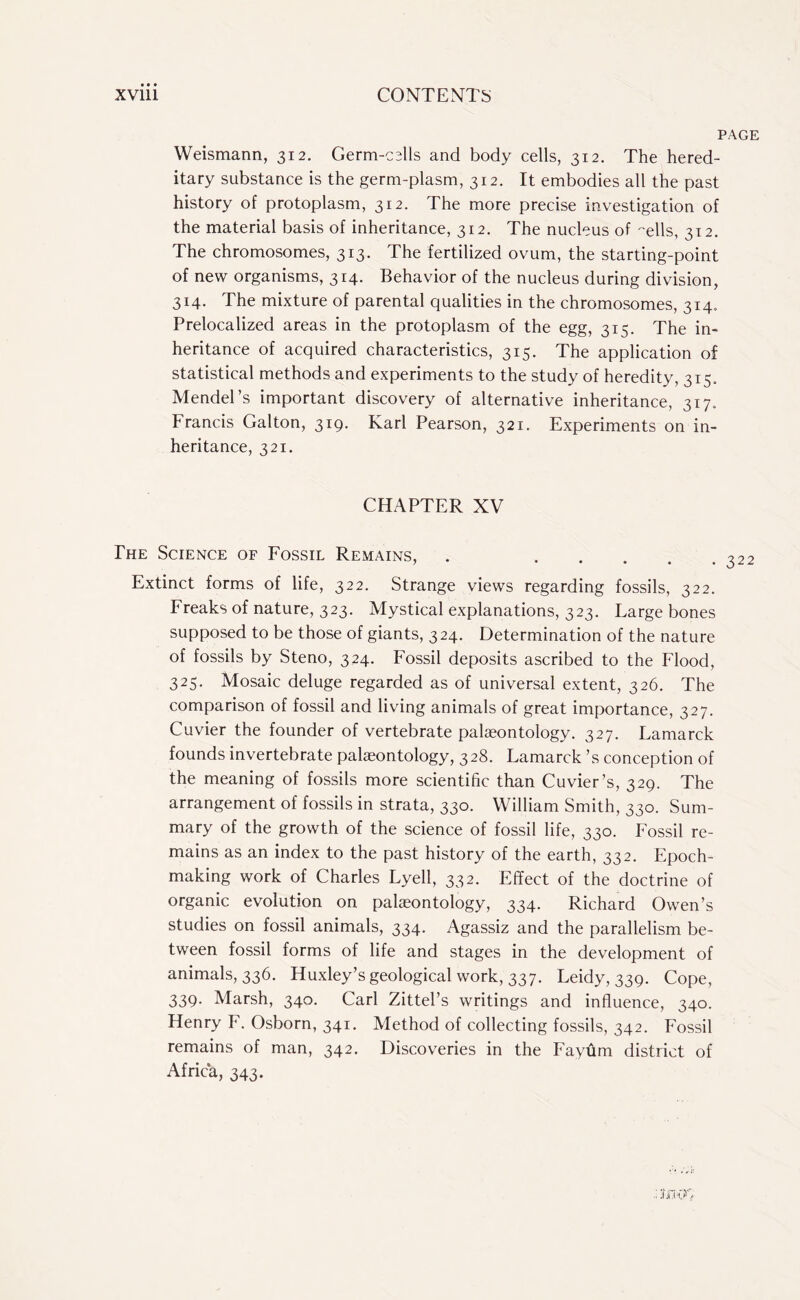 PAGE Weismann, 312. Germ-cells and body cells, 312. The hered¬ itary substance is the germ-plasm, 312. It embodies all the past history of protoplasm, 312. The more precise investigation of the material basis of inheritance, 312. The nucleus of -ells, 312. The chromosomes, 313. The fertilized ovum, the starting-point of new organisms, 314. Behavior of the nucleus during division, 314. The mixture of parental qualities in the chromosomes, 314. Prelocalized areas in the protoplasm of the egg, 315. The in¬ heritance of acquired characteristics, 315. The application of statistical methods and experiments to the study of heredity, 315. Mendel’s important discovery of alternative inheritance, 317. Francis Galton, 319. Karl Pearson, 321. Experiments on in¬ heritance, 321. CHAPTER XV The Science of Fossil Remains, . . Extinct forms of life, 322. Strange views regarding fossils, 322. Freaks of nature, 323. Mystical explanations, 323. Large bones supposed to be those of giants, 324. Determination of the nature of fossils by Steno, 324. Fossil deposits ascribed to the Flood, 323. Mosaic deluge regarded as of universal extent, 326. The comparison of fossil and living animals of great importance, 327. Cuvier the founder of vertebrate palaeontology. 327. Lamarck founds invertebrate palaeontology, 328. Lamarck ’s conception of the meaning of fossils more scientific than Cuvier’s, 329. The arrangement of fossils in strata, 330. William Smith, 330. Sum¬ mary of the growth of the science of fossil life, 330. Fossil re¬ mains as an index to the past history of the earth, 332. Epoch- making work of Charles Lyell, 332. Effect of the doctrine of organic evolution on palaeontology, 334. Richard Owen’s studies on fossil animals, 334. Agassiz and the parallelism be¬ tween fossil forms of life and stages in the development of animals, 336. Huxley’s geological work, 337. Leidy, 339. Cope, 339. Marsh, 340. Carl Zittel’s writings and influence, 340. Henry F. Osborn, 341. Method of collecting fossils, 342. Fossil remains of man, 342. Discoveries in the Fayum district of Africa, 343. .1 ;f.OvG