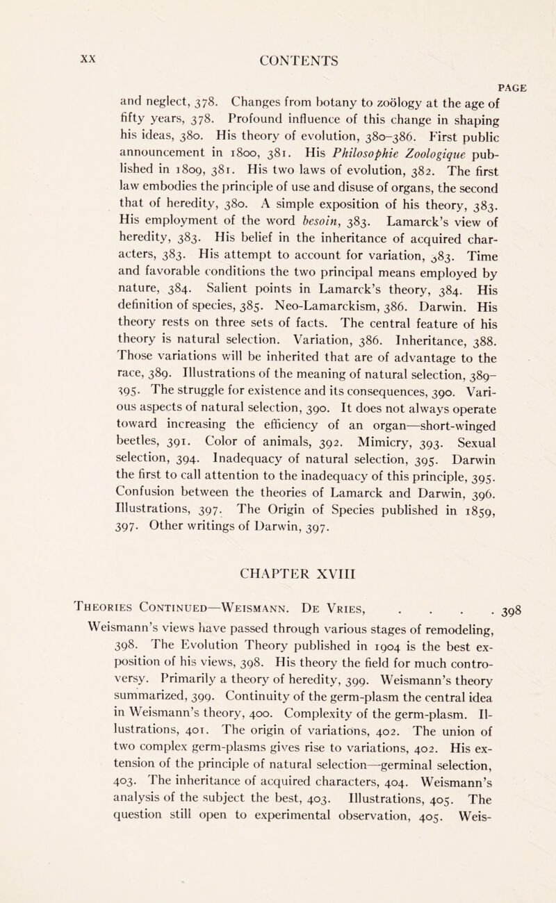 and neglect, 378. Changes from botany to zoology at the age of fifty years, 378. Profound influence of this change in shaping his ideas, 380. His theory of evolution, 380-386. First public announcement in 1800, 381* His Philosophic Zoologique pub¬ lished in 1809, 381. His two laws of evolution, 382. The first law embodies the principle of use and disuse of organs, the second that of heredity, 380. A simple exposition of his theory, 383. His employment of the word besoin, 383. Lamarck’s view of heredity, 383. His belief in the inheritance of acquired char¬ acters, 383. His attempt to account for variation, 383. Time and favorable conditions the two principal means employed by nature, 384. Salient points in Lamarck’s theory, 384. His definition of species, 385. Neo-Lamarckism, 386. Darwin. His theory rests on three sets of facts. The central feature of his theory is natural selection. Variation, 386. Inheritance, 388. Those variations will be inherited that are of advantage to the race, 389. Illustrations of the meaning of natural selection, 389- 395. The struggle for existence and its consequences, 390. Vari¬ ous aspects of natural selection, 390. It does not always operate toward increasing the efficiency of an organ—short-winged beetles, 391. Color of animals, 392. Mimicry, 393. Sexual selection, 394. Inadequacy of natural selection, 395. Darwin the first to call attention to the inadequacy of this principle, 395. Confusion between the theories of Lamarck and Darwin, 396. Illustrations, 397. The Origin of Species published in 1859, 397. Other writings of Darwin, 397. CHAPTER XVIII Theories Continued—Weismann. De Vries, . Weismann’s views have passed through various stages of remodeling, 398. The Evolution Theory published in 1904 is the best ex¬ position of his views, 398. His theory the field for much contro¬ versy. Primarily a theory of heredity, 399. Weismann’s theory summarized, 399. Continuity of the germ-plasm the central idea in Weismann’s theory, 400. Complexity of the germ-plasm. Il¬ lustrations, 401. The origin of variations, 402. The union of two complex germ-plasms gives rise to variations, 402. His ex¬ tension of the principle of natural selection—-germinal selection, 403. The inheritance of acquired characters, 404. Weismann’s analysis of the subject the best, 403. Illustrations, 405. The question still open to experimental observation, 405. Weis-