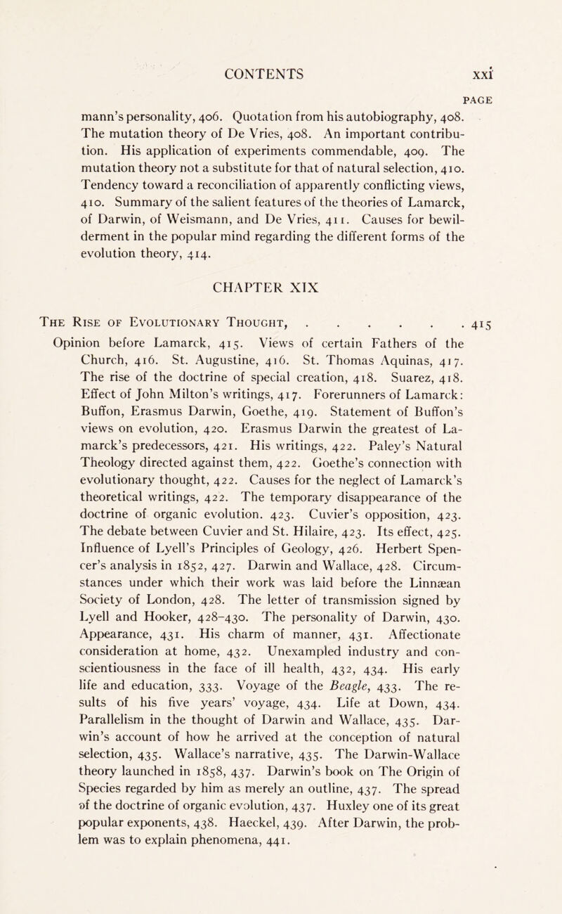 PAGE mann’s personality, 406. Quotation from his autobiography, 408. The mutation theory of De Vries, 408. An important contribu¬ tion. His application of experiments commendable, 409. The mutation theory not a substitute for that of natural selection, 410. Tendency toward a reconciliation of apparently conflicting views, 410. Summary of the salient features of the theories of Lamarck, of Darwin, of Weismann, and De Vries, 411. Causes for bewil¬ derment in the popular mind regarding the different forms of the evolution theory, 414. CHAPTER XIX The Rise of Evolutionary Thought,.415 Opinion before Lamarck, 415. Views of certain Fathers of the Church, 416. St. Augustine, 416. St. Thomas Aquinas, 417. The rise of the doctrine of special creation, 418. Suarez, 418. Effect of John Milton’s writings, 417. Forerunners of Lamarck: Buffon, Erasmus Darwin, Goethe, 419. Statement of Buffon’s views on evolution, 420. Erasmus Darwin the greatest of La¬ marck’s predecessors, 421. His writings, 422. Paley’s Natural Theology directed against them, 422. Goethe’s connection with evolutionary thought, 422. Causes for the neglect of Lamarck’s theoretical writings, 422. The temporary disappearance of the doctrine of organic evolution. 423. Cuvier’s opposition, 423. The debate between Cuvier and St. Hilaire, 423. Its effect, 425. Influence of Lyell’s Principles of Geology, 426. Herbert Spen¬ cer’s analysis in 1852, 427. Darwin and Wallace, 428. Circum¬ stances under which their work was laid before the Linnaean Society of London, 428. The letter of transmission signed by Lyell and Hooker, 428-430. The personality of Darwin, 430. Appearance, 431. His charm of manner, 431. Affectionate consideration at home, 432. Unexampled industry and con¬ scientiousness in the face of ill health, 432, 434. His early life and education, 333. Voyage of the Beagle, 433. The re¬ sults of his five years’ voyage, 434. Life at Down, 434. Parallelism in the thought of Darwin and Wallace, 435. Dar¬ win’s account of how he arrived at the conception of natural selection, 435. Wallace’s narrative, 435. The Darwin-Wallace theory launched in 1858, 437. Darwin’s book on The Origin of Species regarded by him as merely an outline, 437. The spread of the doctrine of organic evolution, 437. Huxley one of its great popular exponents, 438. Haeckel, 439. After Darwin, the prob¬ lem was to explain phenomena, 441.