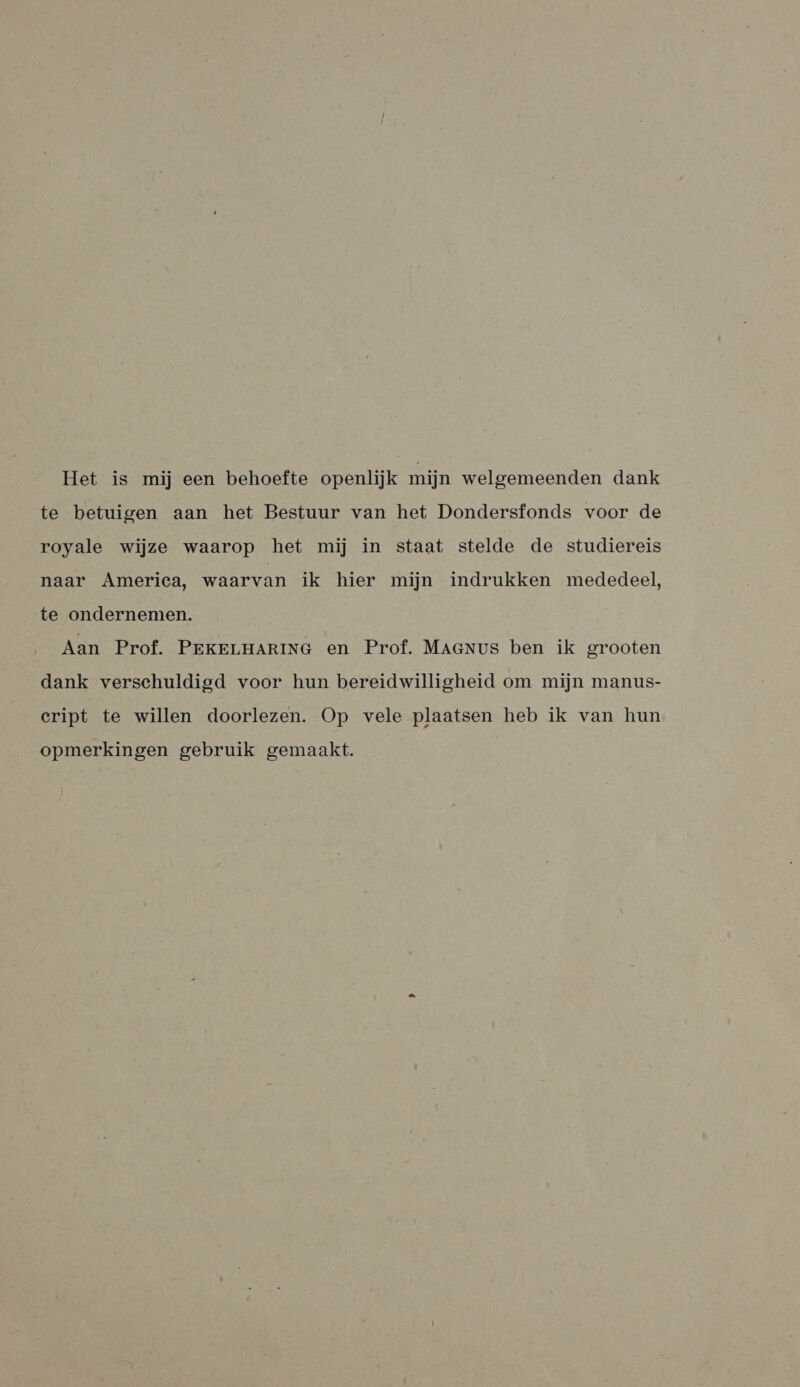 Het is mij een behoefte openlijk mijn welgemeenden dank te betuigen aan het Bestuur van het Dondersfonds voor de royale wijze waarop het mij in staat stelde de studiereis naar America, waarvan ik hier mijn indrukken mededeel, te ondernemen. | Aan Prof. PEKELHARING en Prof. MAaNus ben ik grooten dank verschuldigd voor hun bereidwilligheid om mijn manus- cript te willen doorlezen. Op vele plaatsen heb ik van hun opmerkingen gebruik gemaakt.