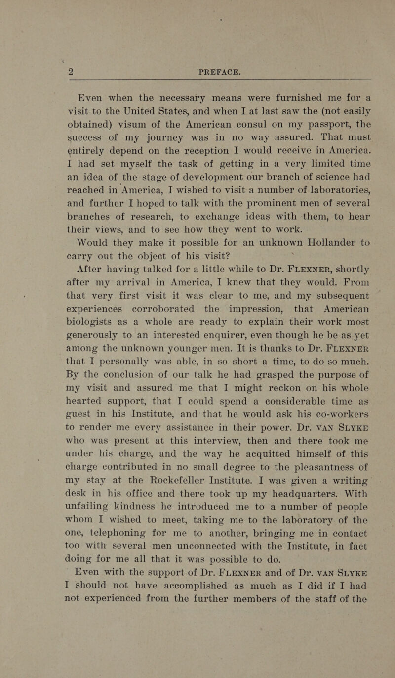 Even when the necessary means were furnished me for a visit to the United States, and when I at last saw the (not easily obtained) visum of the American consul on my passport, the success of my journey was in no way assured. That must entirely depend on the reception I would receive in America. I had set myself the task of getting in a very limited time an idea of the stage of development our branch of science had reached in America, I wished to visit a number of laboratories, and further I hoped to talk with the prominent men of several branches of research, to exchange ideas with them, to hear their views, and to see how they went to work. Would they make it possible for an En Hollander to carry out the object of his visit? After having talked for a little while to Dr. FLEXNER, shortly after my arrival in America, 1 knew that they would. From that very first visit it was clear to me, and my subsequent experiences corroborated the impression, that American biologists as a whole are ready to explain their work most generously to an interested enquirer, even though he be as yet among the unknown younger men. It is thanks to Dr. FLEXNER that I personally was able, in so short a time, to do so much. By the conclusion of our talk he had grasped the purpose of my visit and assured me that IT might reckon on his whole hearted support, that I could spend a considerable time as guest in his Institute, and that he would ask his co-workers to render me every assistance in their power. Dr. VAN SLYKE who was present at this interview, then and there took me under his charge, and the way he acquitted himself of this charge contributed in no small degree to the pleasantness of my stay at the Rockefeller Institute. I was given a writing desk in his office and there took up my headquarters. With unfailing kindness he introduced me to a number of people whom 1 wished to meet, taking me to the laboratory of the one, telephoning for me to another, bringing me in contact too with several men uneconneeted with the Institute, in fact doing for me all that it was possible to do. Even with the support of Dr. FLEXNER and of Dr. VAN SLYKE I should not have accomplished as much as I did if I had not experienced from the further members of the staff of the
