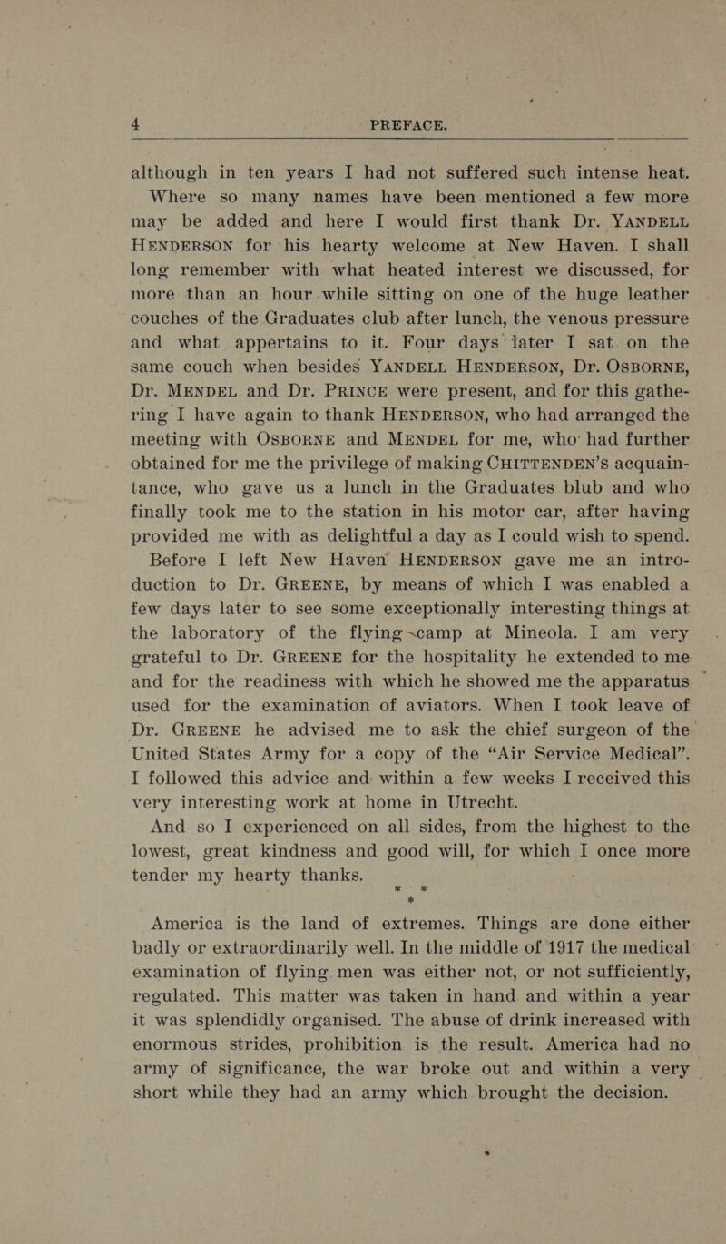 although in ten years I[ had not suffered such intense heat. Where so many names have been mentioned a few more may be added and here IT would first thank Dr. YANDELL HENDERSON for his hearty weleome at New Haven. I shall long remember with. what heated interest we discussed, for more than an hour-.while sitting on one of the huge leather couches of the Graduates club after lunch, the venous pressure and what appertains to it. Four days later I sat. on the same couch when besides YANDELL HENDERSON, Dr. OSBORNE, Dr. MENDEL and Dr. PRINCE were present, and for this gathe- ring I have again to thank HENDERSON, who had arranged the meeting with OSBORNE and MENDEL for me, who: had further obtained for me the privilege of making CHITTENDEN’s acquain- tance, who gave us a lunch in the Graduates blub and who finally took me to the station in his motor car‚ after having provided me with as delightful a day as 1 could wish to spend. Before I left New Haven HENDERSON gave me an intro- duection to Dr. GREENE, by means of which I was enabled a few days later to see some exceptionally interesting things at the laboratory of the flying=camp at Mineola. 1 am very grateful to Dr. GREENE for the hospitality he extended to me and for the readiness with which he showed me the apparatus — used for the examination of aviators. When I took leave of Dr. GREENE he advised me to ask the chief surgeon of the United States Army for a copy of the “Air Service Medical”. I followed this advice and- within a few weeks I received this very interesting work at home in Utrecht. And so I experienced on all sides, from the highest to the lowest, great kindness and good will, for which [ onee more tender my hearty thanks. é America is the land of extremes. Things are done either badly or extraordinarily well. In the middle of 1917 the medical examination of flying men was either not, or not suffieiently, regulated. This matter was taken in hand and within a year it was splendidly organised. The abuse of drink increased with enormous strides, prohibition is the result. America had no army of significance, the war broke out and within a very short while they had an army which brought the decision.
