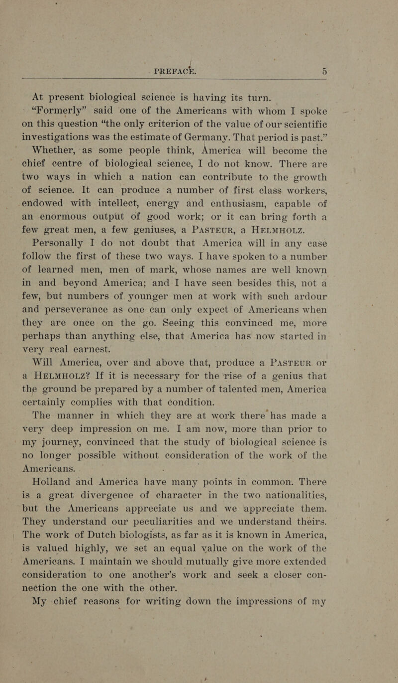 |) _ PREFACE. 5   At present biological science is having its turn. “Formerly” said one of the Americans with whom I spoke on this question “the only eriterion of the value of our scientific investigations was the estimate of Germany. That period is past.” Whether, as some people think, America will become the chief centre of biological science, 1 do not know. There are two ways in which a nation can contribute to the growth of science. It can produce a number of first class workers, „endowed with intellect, energy and enthusiasm, capable of an enormous output of good work; or it can bring forth a few great men, a few geniuses, a PASTEUR, a HELMHOLZ. Personally 1 do not doubt that America will in any case follow the first of these two ways. L.have spoken to a number of learned men, men of mark, whose names are well known in and beyond America; and Il have seen besides this, not a few, but numbers of younger men at work with such ardour and perseveranee as one can only expect of Americans when they are once on the go. Seeing this convinced me, more perhaps than anything else, that America has now started in very real earnest. Will America, over and above that, produce a PASTEUR or a HELMHOLzZ? If it is necessary for the rise of a genius that the ground be prepared by a number of talented men, America certainly complies with that condition. [ The manner in which they are at work there has made a very deep impression on me. IT am now, more than prior to __my journey, convinced that the study of biological seience is no longer possible without consideration of the work of the Americans. | f Holland and America have many points in common. There is a great divergenee of character in the two nationalities, but the Americans appreciate us and we appreciate them. They understand our peculiarities and we understand theirs. The work of Dutch biologists, as far as it is known in America, is valued highly, we set an equal value on the work of the Americans. [ maintain we should mutually give more extended consideration to one another’s work and seek a closer con- neetion the one with the other. My chief reasons for writing down the impressions of my