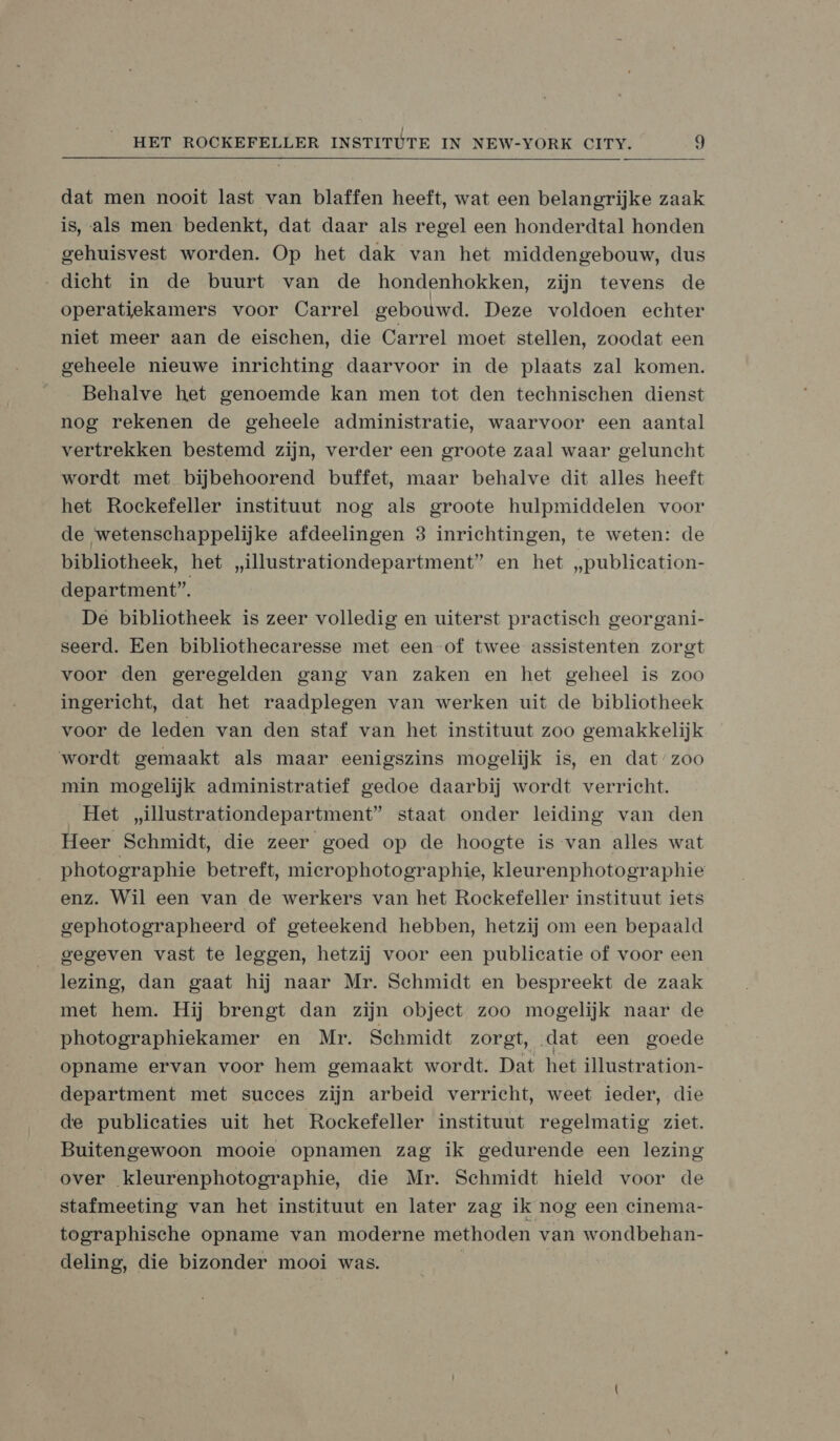  dat men nooit last van blaffen heeft, wat een belangrijke zaak is, als men bedenkt, dat daar als regel een honderdtal honden gehuisvest worden. Op het dak van het middengebouw, dus „dicht in de buurt van de hondenhokken, zijn tevens de operatiekamers voor Carrel gebouwd. Deze voldoen echter niet meer aan de eischen, die Carrel moet stellen, zoodat een geheele nieuwe inrichting daarvoor in de plaats zal komen. Behalve het genoemde kan men tot den technischen dienst nog rekenen de geheele administratie, waarvoor een aantal vertrekken bestemd zijn, verder een groote zaal waar geluncht wordt met bijbehoorend buffet, maar behalve dit alles heeft het Rockefeller instituut nog als groote hulpmiddelen voor de wetenschappelijke afdeelingen 3 inrichtingen, te weten: de bibliotheek, het „illustrationdepartment” en het „publication- department”. De bibliotheek is zeer volledig en uiterst practisch georgani- seerd. Een bibliothecaresse met een of twee assistenten zorgt voor den geregelden gang van zaken en het geheel is zoo ingericht, dat het raadplegen van werken uit de bibliotheek voor de leden van den staf van het instituut zoo gemakkelijk wordt gemaakt als maar eenigszins mogelijk is, en dat’zoo min mogelijk administratief gedoe daarbij wordt verricht. Het „illustrationdepartment” staat onder leiding van den Heer Schmidt, die zeer goed op de hoogte is van alles wat photographie betreft, mierophotographie, kleurenphotographie enz. Wil een van de werkers van het Rockefeller instituut iets gephotographeerd of geteekend hebben, hetzij om een bepaald gegeven vast te leggen, hetzij voor een publicatie of voor een lezing, dan gaat hij naar Mr. Schmidt en bespreekt de zaak met hem. Hij brengt dan zijn objeet zoo mogelijk naar de photographiekamer en Mr. Schmidt zorgt, ‚dat een goede opname ervan voor hem gemaakt wordt. Dat het illustration- department met succes zijn arbeid verricht, weet ieder, die de publicaties uit het Rockefeller instituut regelmatig ziet. Buitengewoon mooie opnamen zag ik gedurende een lezing over kleurenphotographie, die Mr. Sehmidt hield voor de stafmeeting van het instituut en later zag ik nog een cinema- tographische opname van moderne methoden van wondbehan- deling, die bizonder mooi was. | |