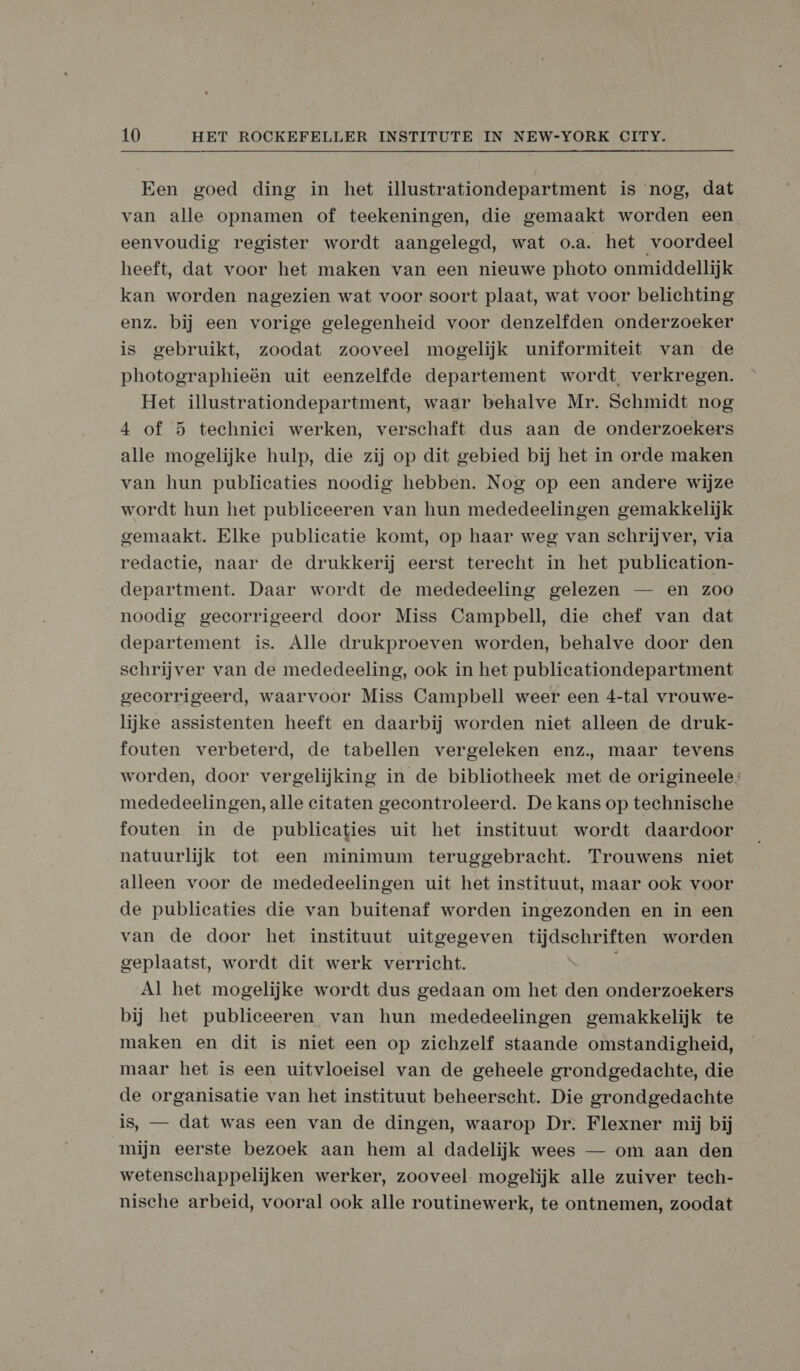 Een goed ding in het illustrationdepartment is nog, dat van alle opnamen of teekeningen, die gemaakt worden een eenvoudig register wordt aangelegd, wat o.a. het voordeel heeft, dat voor het maken van een nieuwe photo onmiddellijk kan worden nagezien wat voor soort plaat, wat voor belichting enz. bij een vorige gelegenheid voor denzelfden onderzoeker is gebruikt, zoodat zooveel mogelijk uniformiteit van de photographieën uit eenzelfde departement wordt verkregen. Het illustrationdepartment, waar behalve Mr. Schmidt nog 4 of 5 technici werken, verschaft dus aan de onderzoekers alle mogelijke hulp, die zij op dit gebied bij het in orde maken van hun publicaties noodig hebben. Nog op een andere wijze wordt hun het publiceeren van hun mededeelingen gemakkelijk gemaakt. Elke publicatie komt, op haar weg van schrijver, via redactie, naar de drukkerij eerst terecht in het publication- department. Daar wordt de mededeeling gelezen — en zoo noodig gecorrigeerd door Miss Campbell, die chef van dat departement is. Alle drukproeven worden, behalve door den schrijver van de mededeeling, ook in het publicationdepartment gecorrigeerd, waarvoor Miss Campbell weer een 4-tal vrouwe- lijke assistenten heeft en daarbij worden niet alleen de druk- fouten verbeterd, de tabellen vergeleken enz, maar tevens worden, door vergelijking in de bibliotheek met de origineele; mededeelingen, alle citaten gecontroleerd. De kans op technische fouten in de publicaties uit het instituut wordt daardoor natuurlijk tot een minimum teruggebracht. Trouwens niet alleen voor de mededeelingen uit het instituut, maar ook voor de publicaties die van buitenaf worden ingezonden en in een van de door het instituut uitgegeven tijdschriften worden geplaatst, wordt dit werk verricht. N Al het mogelijke wordt dus gedaan om het den onderzoekers bij het publieeeren van hun mededeelingen gemakkelijk te maken en dit is niet een op zichzelf staande omstandigheid, maar het is een uitvloeisel van de geheele grondgedachte, die de organisatie van het instituut beheerscht. Die grondgedachte is, — dat was een van de dingen, waarop Dr. Flexner mij bij mijn eerste bezoek aan hem al dadelijk wees — om aan den wetenschappelijken werker, zooveel mogelijk alle zuiver tech- nische arbeid, vooral ook alle routinewerk, te ontnemen, zoodat
