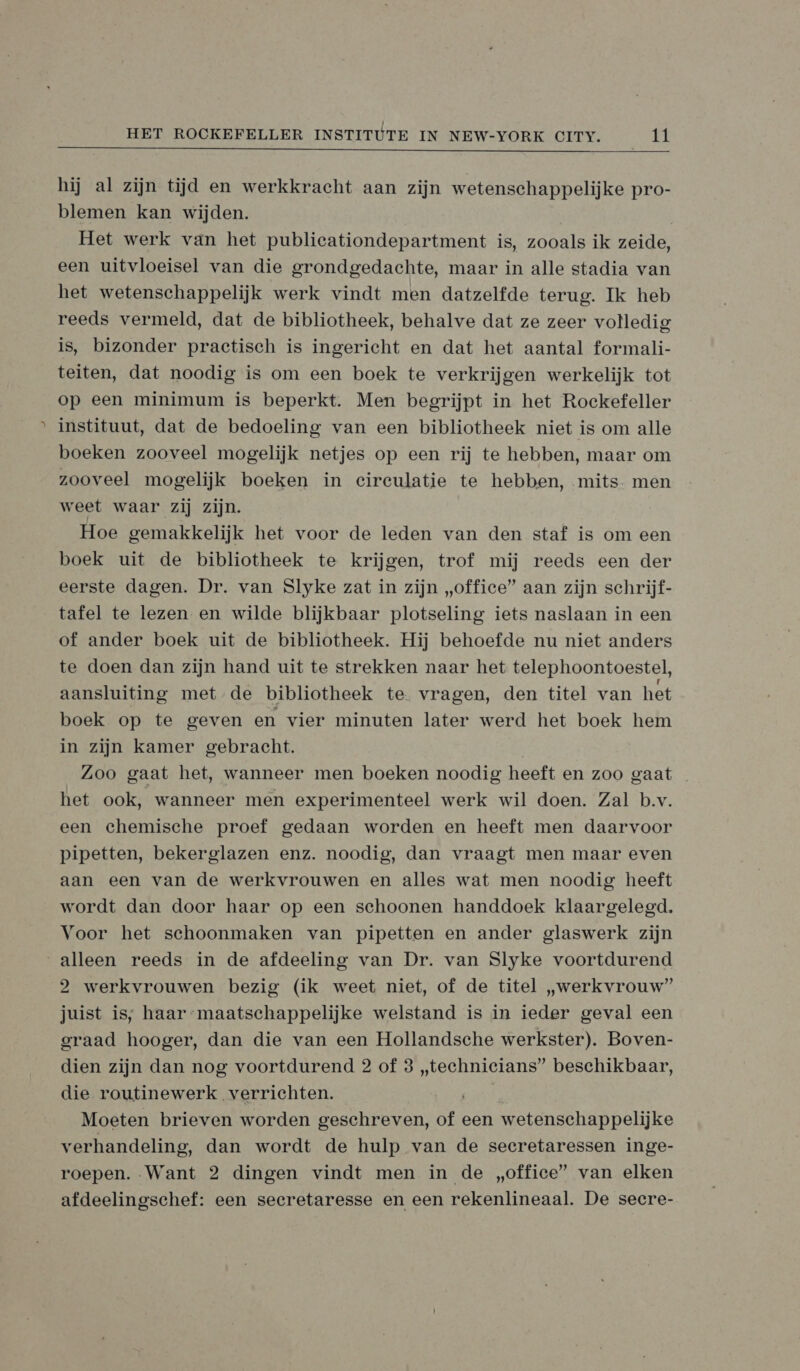 &gt;  hij al zijn tijd en werkkracht aan zijn wetenschappelijke pro- blemen kan wijden. | Het werk van het publicationdepartment is, zooals ik zeide, een uitvloeisel van die grondgedachte, maar in alle stadia van het wetenschappelijk werk vindt men datzelfde terug. Ik heb reeds vermeld, dat de bibliotheek, behalve dat ze zeer volledig is, bizonder practisch is ingericht en dat het aantal formali- teiten, dat noodig is om een boek te verkrijgen werkelijk tot op een minimum is beperkt. Men begrijpt in het Rockefeller instituut, dat de bedoeling van een bibliotheek niet is om alle boeken zooveel mogelijk netjes op een rij te hebben, maar om zooveel mogelijk boeken in circulatie te hebben, mits. men weet waar zij zijn. Hoe gemakkelijk het voor de leden van den staf is om een boek uit de bibliotheek te krijgen, trof mij reeds een der eerste dagen. Dr. van Slyke zat in zijn „office” aan zijn schrijf- tafel te lezen en wilde blijkbaar plotseling iets naslaan in een of ander boek uit de bibliotheek. Hij behoefde nu niet anders te doen dan zijn hand uit te strekken naar het telephoontoestel, aansluiting met de bibliotheek te. vragen, den titel van het boek op te geven en vier minuten later werd het boek hem in zijn kamer gebracht. Zoo gaat het, wanneer men boeken noodig heeft en zoo gaat het ook, wanneer men experimenteel werk wil doen. Zal b.v. een chemische proef gedaan worden en heeft men daarvoor pipetten, bekerglazen enz. noodig, dan vraagt men maar even aan een van de werkvrouwen en alles wat men noodig heeft wordt dan door haar op een schoonen handdoek klaargelegd. Voor het schoonmaken van pipetten en ander glaswerk zijn 2 werkvrouwen bezig (ik weet niet, of de titel „werkvrouw” juist is, haar maatschappelijke welstand is in ieder geval een graad hooger, dan die van een Hollandsche werkster). Boven- dien zijn dan nog voortdurend 2 of 3 „technicians” beschikbaar, die routinewerk verrichten. Moeten brieven worden geschreven, of een wetenschappelijke verhandeling, dan wordt de hulp van de secretaressen inge- roepen. Want 2 dingen vindt men in de „office” van elken afdeelingschef: een secretaresse en een rekenlineaal. De secre-