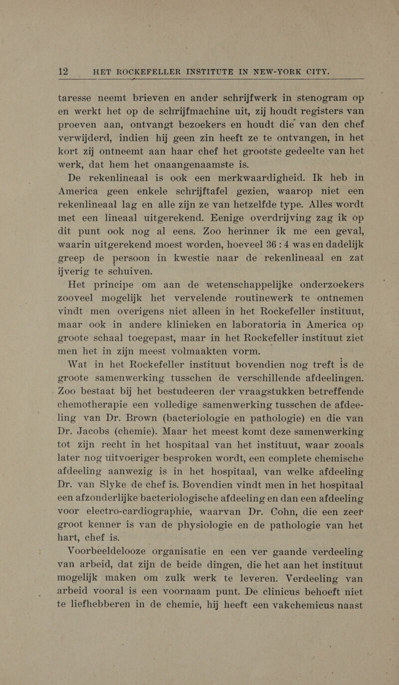  taresse neemt brieven en ander schrijfwerk in stenogram op en werkt het op de schrijfmachine uit, zij houdt registers van proeven aan, ontvangt bezoekers en houdt die van den chef verwijderd, indien hij geen zin heeft ze te ontvangen, in het kort zij ontneemt aan haar chef het grootste gedeelte van het werk, dat hem het onaangenaamste is. De rekenlineaal is ook een merkwaardigheid. Ik heb in America geen enkele schrijftafel gezien, waarop niet een rekenlineaal lag en alle zijn ze van hetzelfde type. Alles wordt met een lineaal uitgerekend. Eenige overdrijving zag ik op dit punt ook nog al eens. Zoo herinner ik me een geval, waarin uitgerekend moest worden, hoeveel 36 : 4 was en dadelijk greep de persoon in kwestie naar de rekenlineaal en zat ijverig te schuiven. Het principe om aan de wetenschappelijke onderzoekers zooveel mogelijk het vervelende routinewerk te ontnemen vindt men overigens niet alleen in het Rockefeller instituut, maar ook in andere klinieken en laboratoria in America op groote schaal toegepast, maar in het Rockefeller instituut ziet men het in zijn meest volmaakten vorm. Wat in het Rockefeller instituut bovendien nog treft is de groote samenwerking tusschen de verschillende afdeelingen. Zoo bestaat bij het bestudeeren der vraagstukken betreffende chemotherapie een volledige samenwerking tusschen de afdee- ling van Dr. Brown (bacteriologie en pathologie) en die van Dr. Jacobs (chemie). Maar het meest komt deze samenwerking tot zijn recht in het hospitaal van het instituut, waar zooals later nog uitvoeriger besproken wordt, een complete chemische afdeeling aanwezig is in het hospitaal, van welke afdeeling Dr. van Slyke de chef is. Bovendien vindt men in het hospitaal een afzonderlijke bacteriologische afdeeling en dan een afdeeling voor eleetro-cardiographie, waarvan Dr. Cohn, die een zeer groot kenner is van de physiologie en de pathologie van het hart, chef is. | Voorbeeldelooze organisatie en een ver gaande verdeeling van arbeid, dat zijn de beide dingen, die het aan het instituut mogelijk maken om zulk werk te leveren. Verdeeling van arbeid vooral is een voornaam punt. De elinieus behoeft niet te liefhebberen in de chemie, hij heeft een vakehemicus naast