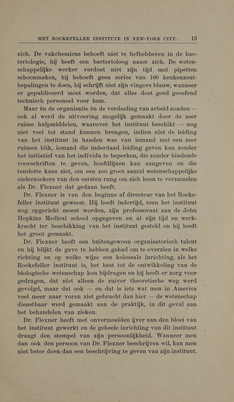 zich. De vakehemicus behoeft niet te liefhebberen in de bac- teriologie, hij heeft een bacterioloog naast zich. De weten- schappelijke werker verdoet niet zijn tijd met pipetten schoonmaken, hij behoeft geen series van 100 keukenzout- bepalingen te doen, hij schrijft niet zijn vingers blauw, wanneer er gepublieeerd moet worden, dat alles doet goed geoefend technisch personeel voor hem. __ Maar èn de organisatie èn de verdeeling van arbeid zouden — ook al werd de uitvoering mogelijk gemaakt door de zeer ruime hulpmiddelen, waarover het instituut beschikt — nog niet veel tot stand kunnen brengen, indien niet de leiding van het instituut in handen was van iemand met een zeer ruimen blik, iemand die inderdaad leiding geven kan zonder het initiatief van het individu te beperken, die zonder bindende voorschriften te geven, hoofdlijnen kan aangeven en die tenslotte kans ziet, om een zoo groot aantal wetenschappelijke onderzoekers van den eersten rang om zich heen te verzamelen als Dr. Flexner dat gedaan heeft. Dr. Flexner is van den beginne af directeur van het Rocke- feller instituut geweest. Hij heeft indertijd, toen het instituut nog opgericht moest worden, zijn professoraat aan de John Hopkins Medical school opgegeven en al zijn tijd en werk- kracht ter beschikking van het instituut gesteld en hij heeft het groot gemaakt. s Dr. Flexner heeft een buitengewoon organisatorisch talent en hij blijkt de gave te hebben gehad om te overzien in welke richting en op welke wijze een kolossale inrichting, als het Rockefeller instituut is, het best tot de ontwikkeling van de biologische wetenschap kon bijdragen en hij heeft er zorg voor gedragen, dat niet alleen de zuiver theoretische weg werd gevolgd, maar dat ook — en dat is iets wat men in America veel meer naar voren ziet gebracht dan hier — de wetenschap dienstbaar werd gemaakt aan de praktijk, in dit geval aan het behandelen van zieken. ì Dr. Flexner heeft met onvermoeiden ijver aan den bloei van het instituut gewerkt en de geheele inrichting van dit instituut draagt den stempel van zijn persoonlijkheid. Wanneer men dan ook den persoon van Dr. Flexner beschrijven wil, kan men niet beter doen dan een beschrijving te geven van zijn instituut.