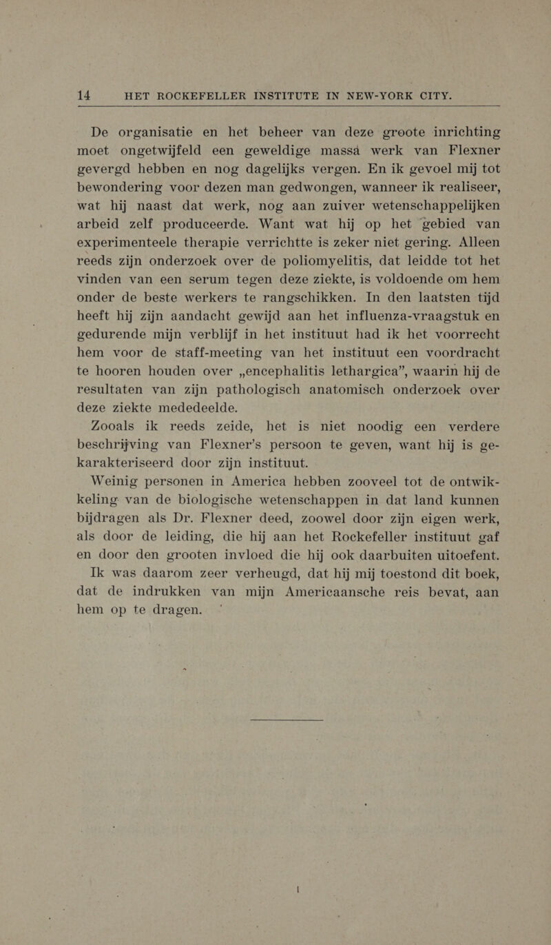 De organisatie en het beheer van deze groote inrichting moet ongetwijfeld een geweldige massà werk van Flexner gevergd hebben en nog dagelijks vergen. En ik gevoel mij tot bewondering voor dezen man gedwongen, wanneer ik realiseer, wat hij naast dat werk, nog aan zuiver wetenschappelijken arbeid zelf produceerde. Want wat hij op het gebied van experimenteele therapie verrichtte is zeker niet gering. Alleen reeds zijn onderzoek over de poliomyelitis, dat leidde tot het vinden van een serum tegen deze ziekte, is voldoende om hem onder de beste werkers te rangschikken. In den laatsten tijd heeft hij zijn aandacht gewijd aan het influenza-vraagstuk en gedurende mijn verblijf in het instituut had ik het voorrecht hem voor de staff-meeting van het instituut een voordracht te hooren houden over „encephalitis lethargica”, waarin hij de resultaten van zijn pathologisch anatomisch onderzoek over deze ziekte mededeelde. Zooals ik reeds zeide, het is niet noodig een verdere beschrijving van Flexner's persoon te geven, want hij is ge- karakteriseerd door zijn instituut. Weinig personen in America hebben zooveel tot de ontwik- keling van de biologische wetenschappen in dat land kunnen bijdragen als Dr. Flexner deed, zoowel door zijn eigen werk, als door de leiding, die hij aan het Rockefeller instituut gaf en door den grooten invloed die hij ook daarbuiten uitoefent. Ik was daarom zeer verheugd, dat hij mij toestond dit boek, dat de indrukken van mijn Americaansche reis bevat, aan hem op te dragen.