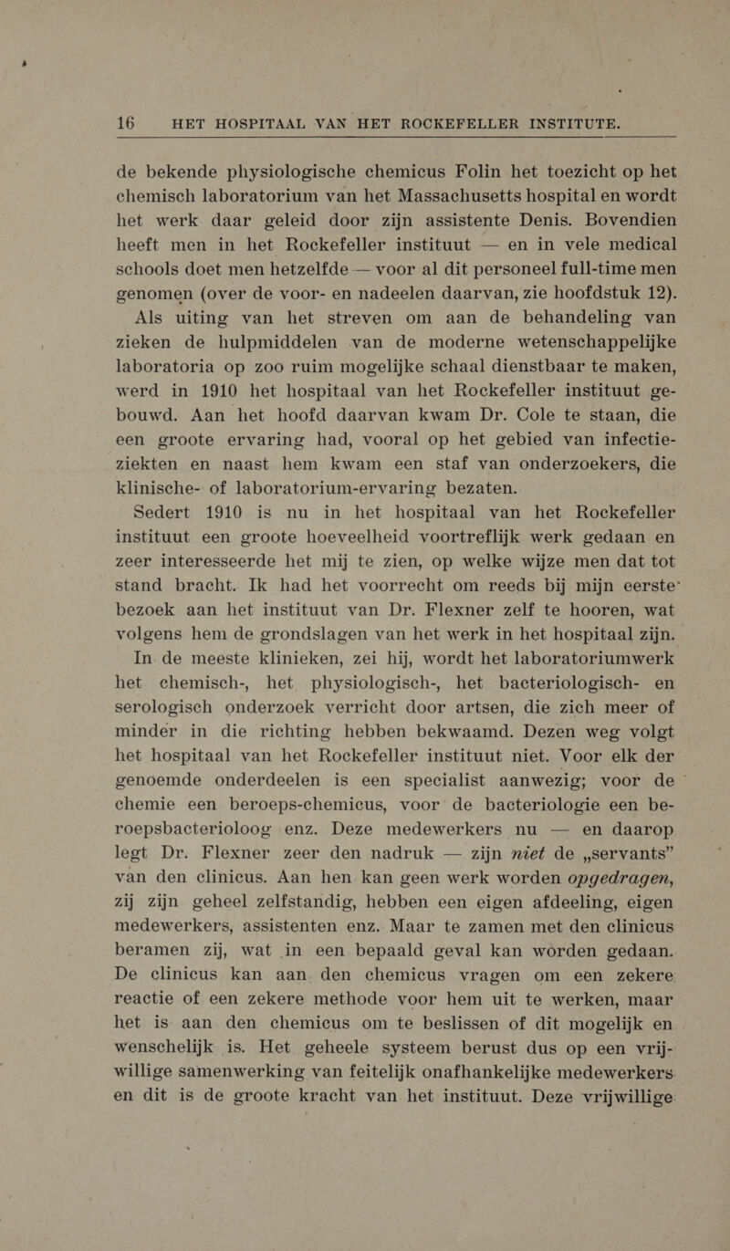 de bekende physiologische chemicus Folin het toezicht op het chemisch laboratorium van het Massachusetts hospital en wordt het werk daar geleid door zijn assistente Denis. Bovendien heeft men in het Rockefeller instituut — en in vele medical schools doet men hetzelfde — voor al dit personeel full-time men genomen (over de voor- en nadeelen daarvan, zie hoofdstuk 12). Als uiting van het streven om aan de behandeling van zieken de hulpmiddelen van de moderne wetenschappelijke laboratoria op zoo ruim mogelijke schaal dienstbaar te maken, werd in 1910 het hospitaal van het Rockefeller instituut ge- bouwd. Aan het hoofd daarvan kwam Dr. Cole te staan, die een groote ervaring had, vooral op het gebied van infectie- ziekten en naast hem kwam een staf van onderzoekers, die klinische- of laboratorium-ervaring bezaten. Sedert 1910 is nu in het hospitaal van het Rockefeller instituut een groote hoeveelheid voortreflijk werk gedaan en zeer interesseerde het mij te zien, op welke wijze men dat tot stand bracht. Ik had het voorrecht om reeds bij mijn eerste: bezoek aan het instituut van Dr. Flexner zelf te hooren, wat volgens hem de grondslagen van het werk in het hospitaal zijn. In. de meeste klinieken, zei hij, wordt het laboratoriumwerk het ehemisch-, het physiologisch-, het bacteriologisch- en serologisech onderzoek verricht door artsen, die zich meer of minder in die richting hebben bekwaamd. Dezen weg volgt het hospitaal van het Rockefeller instituut niet. Voor elk der genoemde onderdeelen is een specialist aanwezig; voor de chemie een beroeps-chemicus, voor de bacteriologie een be- roepsbacterioloog enz. Deze medewerkers nu — en daarop legt Dr. Flexner zeer den nadruk — zijn „iet de „servants” van den elinieus. Aan hen kan geen werk worden opgedragen, zij zijn geheel zelfstandig, hebben een eigen afdeeling, eigen medewerkers, assistenten enz. Maar te zamen met den clinicus beramen zij, wat in een bepaald geval kan worden gedaan. De clinicus kan aan. den chemicus vragen om een zekere reactie of een zekere methode voor hem uit te werken, maar het is aan den chemicus om te beslissen of dit mogelijk en wenschelijk is. Het geheele systeem berust dus op een vrij- willige samenwerking van feitelijk onafhankelijke medewerkers en dit is de groote kracht van het instituut. Deze vrijwillige