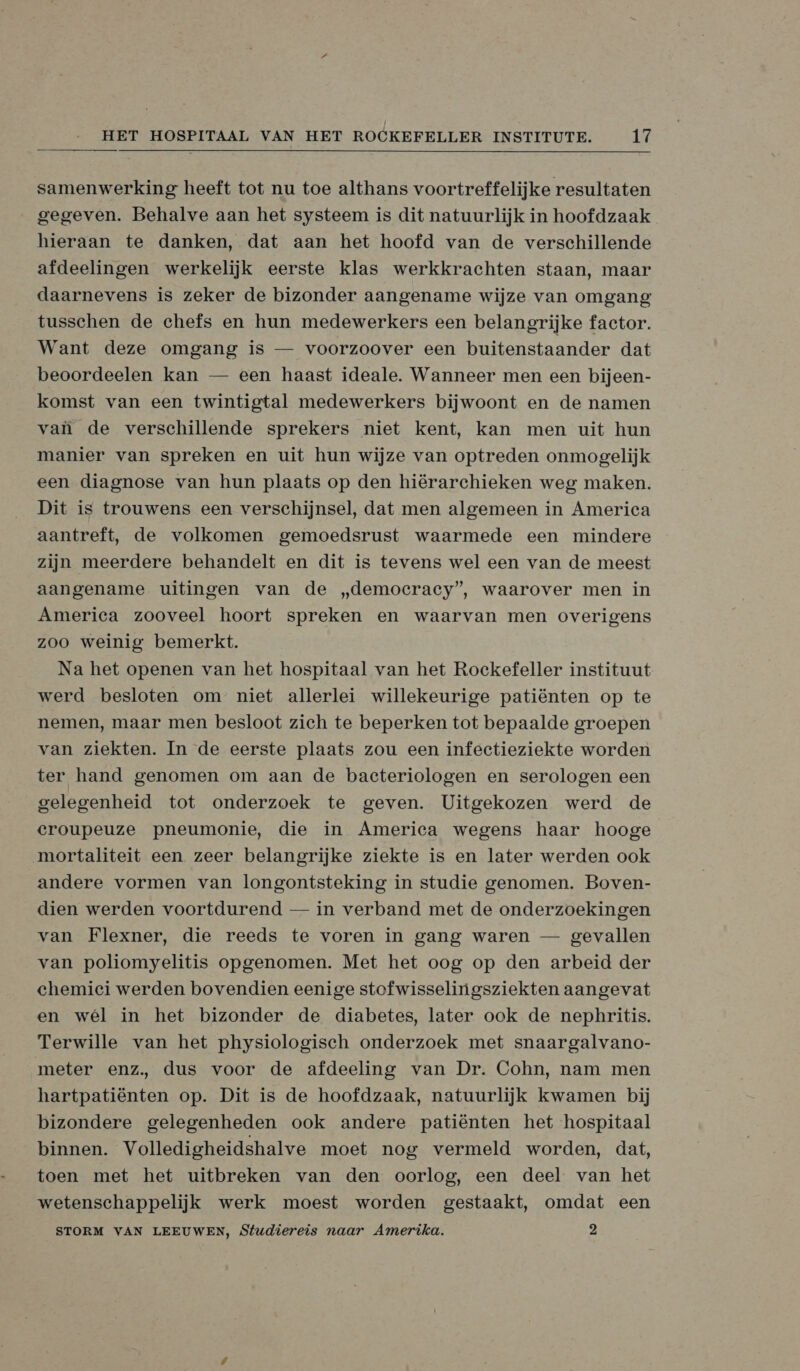 samenwerking heeft tot nu toe althans voortreffelijke resultaten gegeven. Behalve aan het systeem is dit natuurlijk in hoofdzaak hieraan te danken, dat aan het hoofd van de verschillende afdeelingen werkelijk eerste klas werkkrachten staan, maar daarnevens is zeker de bizonder aangename wijze van omgang tusschen de chefs en hun medewerkers een belangrijke factor. Want deze omgang is — voorzoover een buitenstaander dat beoordeelen kan — een haast ideale. Wanneer men een bijeen- komst van een twintigtal medewerkers bijwoont en de namen van de verschillende sprekers niet kent, kan men uit hun manier van spreken en uit hun wijze van optreden onmogelijk een diagnose van hun plaats op den hiërarchieken weg maken. Dit is trouwens een verschijnsel, dat men algemeen in America aantreft, de volkomen gemoedsrust waarmede een mindere zijn meerdere behandelt en dit is tevens wel een van de meest aangename uitingen van de „democracy”, waarover men in America zooveel hoort spreken en waarvan men overigens zoo weinig bemerkt. Na het openen van het hospitaal van het Rockefeller instituut werd besloten om niet allerlei willekeurige patiënten op te nemen, maar men besloot zich te beperken tot bepaalde groepen van ziekten. In de eerste plaats zou een infectieziekte worden ter hand genomen om aan de bacteriologen en serologen een gelegenheid tot onderzoek te geven. Uitgekozen werd de croupeuze pneumonie, die in America wegens haar hooge mortaliteit een zeer belangrijke ziekte is en later werden ook andere vormen van longontsteking in studie genomen. Boven- dien werden voortdurend — in verband met de onderzoekingen van Flexner, die reeds te voren in gang waren — gevallen van poliomyelitis opgenomen. Met het oog op den arbeid der chemici werden bovendien eenige stofwisselingsziekten aangevat en wél in het bizonder de diabetes, later ook de nephritis. Terwille van het physiologisch onderzoek met snaargalvano- meter enz, dus voor de afdeeling van Dr. Cohn, nam men hartpatiënten op. Dit is de hoofdzaak, natuurlijk kwamen bij bizondere gelegenheden ook andere patiënten het hospitaal binnen. Volledigheidshalve moet nog vermeld worden, dat, toen met het uitbreken van den oorlog, een deel van het wetenschappelijk werk moest worden gestaakt, omdat een STORM VAN LEEUWEN, Studiereis naar Amerika. 2