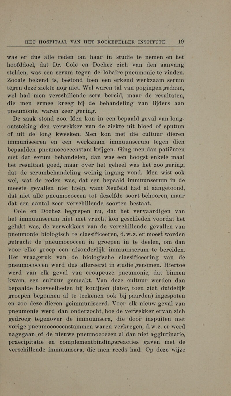 was er dus alle reden om haar in studie te nemen en het hoofddoel, dat Dr. Cole en Dochez zich van den aanvang stelden, was een serum tegen de lobaire pneumonie te vinden. Zooals bekend is, bestond toen een erkend werkzaam serum tegen deze’ ziekte nog niet. Wel waren tal van pogingen gedaan, wel had men verschillende sera bereid, maar de resultaten, die men ermee kreeg bij de behandeling van lijders aan pneumonie, waren zeer gering. De zaak stond zoo. Men kon in een bepaald geval van long- ontsteking den verwekker van de ziekte uit bloed of sputum of uit de long kweeken. Men kon met die cultuur dieren immuniseeren en een werkzaam immuunserum tegen dien bepaalden pneumoecoeeenstam krijgen. Ging men dan patiënten met dat serum behandelen, dan was een hoogst enkele maal het resultaat goed, maar over het geheel was het zoo gering, dat de serumbehandeling weinig ingang vond. Men wist ook wel, wat de reden was, dat een bepaald immuunserum in de meeste gevallen niet hielp, want Neufeld had al aangetoond, dat niet alle pneumococcen tot dezelfde soort behooren, maar dat een aantal zeer verschillende soorten bestaat. Cole en Dochez begrepen nu, dat het vervaardigen van het immuunserum niet met vrucht kon geschieden voordat het gelukt was, de verwekkers van de verschillende gevallen van pneumonie biologisch te classificeeren, d.w.z. er moest worden getracht de pneumococcen in groepen in te deelen, om dan voor elke groep een afzonderlijk immuunserum te bereiden. Het vraagstuk van de biologische classificeering van de pneumococcen werd dus allereerst in studie genomen. Hiertoe werd van elk geval van croupeuze pneumonie, dat binnen kwam, een cultuur gemaakt. Van deze cultuur werden dan bepaalde hoeveelheden bij konijnen (later, toen zich duidelijk groepen begonnen af te teekenen ook bij paarden) ingespoten en zoo deze dieren geimmuniseerd. Voor elk nieuw geval van pneumonie werd dan onderzocht, hoe de verwekker ervan zich gedroeg tegenover de iimmmuunsera, die door inspuiten met vorige pneumococcenstammen waren verkregen, d.w.z. er werd nagegaan of de nieuwe pneumococcen al dan niet agglutinatie, praecipitatie en complementbindingsreacties gaven met de verschillende immuunsera, die men reeds had. Op deze wijze