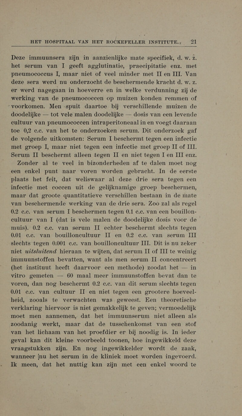  Deze immuunsera zijn in aanzienlijke mate specifiek, d. w. z. het serum van I geeft agglutinatie, praecipitatie enz. met pneumococcus I, maar niet of veel minder met II en III. Van deze sera werd nu onderzocht de beschermende kracht d. w. z. er werd nagegaan in hoeverre en in welke verdunning zij de werking van de pneumoecoeeen op muizen konden remmen of “voorkomen. Men «spuit daartoe bij verschillende muizen de doodelijke — tot vele malen doodelijke — dosis van een levende cultuur van pneumoeoeeen intraperitoneaal in en voegt daaraan toe 0,2 c.c. van het te onderzoeken serum. Dit onderzoek gaf de volgende uitkomsten: Serum I beschermt tegen een infectie met groep 1, maar niet tegen een infeetie met groep II of III. Serum IT beschermt alleen tegen II en niet tegen I en III enz. Zonder al te veel in bizonderheden af te dalen moet nog een enkel punt naar voren worden gebracht. In de eerste plaats het feit, dat weliswaar al deze drie sera tegen een infectie met coeccen uit de gelijknamige groep beschermen, maar dat groote quantitatieve verschillen bestaan in de mate van beschermende werking van de drie sera. Zoo zal als regel 0.2 e.e. van serum I beschermen tegen 0.1 e.e. van een bouillon- cultuur van I (dat is vele malen de doodelijke dosis voor de muis). 0.2 e.e. van serum IT echter beschermt slechts tegen 0.01 e.e. van bouilloneultuur IT en 0.2 e.e. van serum III slechts tegen 0.001 e.e. van bouilloneultuur UI. Dit is nu zeker niet witslwitend hieraan te wijten, dat serum II of III te weinig immuunstoffen bevatten, want als men serum II concentreert (het instituut heeft daarvoor een methode) zoodat het — in vitro gemeten — 60 maal meer immuunstoffen bevat dan te voren, dan nog beschermt 0.2 e.e. van dit serum slechts tegen 0.01 ee. van cultuur II en niet tegen een grootere hoeveel- heid, zooals te verwachten was geweest. Een theoretische verklaring hiervoor is niet gemakkelijk te geven; vermoedelijk moet men aannemen, dat het immuunserum niet alleen als zoodanig werkt, maar dat de tusschenkomst van een stof van het lichaam van het proefdier er bij noodig is. In ieder geval kan dit kleine voorbeeld toonen, hoe ingewikkeld deze vraagstukken zijn. En nog ingewikkelder wordt de zaak, wanneer nu het serum in de kliniek moet worden ingevoerd. Ik meen, dat het nuttig kan zijn met een enkel woord te