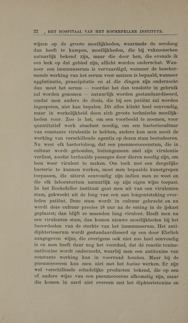  wijzen op de groote moeilijkheden, waarmede de seroloog dan heeft te kampen, moeilijkheden, die bij vakmenschen natuurlijk bekend zijn, maar die door hen, die evenals ik een leek op dat gebied zijn, allicht worden onderschat. Wan- neer een immuunserum is vervaardigd, wanneer de bescher- mende werking van het serum voor muizen is bepaald, wanneer agglutinatie, praecipitatie en al die dingen zijn onderzocht dan moet het serum — voordat het dan tenslotte in gebruik zal worden genomen — natuurlijk worden gestandaardiseerd, omdat men anders de dosis, die bij een patiënt zal worden ingespoten, niet kan bepalen. Dit alles klinkt heel eenvoudig, maar in werkelijkheid doen zich groote technische moeilijk- heden voor. Zoo is het, om een voorbeeld te noemen, voor gquantitatief werk absoluut noodig, om een bacteriecultuur van constante virulentie te hebben, anders kan men nooit de werking van verschillende agentia op dezen stam bestudeeren. Nu weet elk bacterioloog, dat een pneumoecocecenstam, die in . cultuur wordt- gehouden, buitengemeen snel zijn virulentie verliest, zoodat herhaalde passages door dieren noodig zijn, om hem weer virulent te maken. Om toch met een dergelijke bacterie te kunnen werken, moet men bepaalde kunstgrepen toepassen, die uiterst eenvoudig zijn indien men ze weet en die elk laboratorium natuurlijk op zijn eigen wijze toepast. In het Rockefeller instituut gaat men uit van een virulenten stam, gekweekt uit de long van een aan longontsteking over- leden patiënt. Deze stam wordt in cultuur gebracht en nu wordt deze cultuur precies 18 uur na de enting in de ijskast geplaatst; dan blijft ze maanden lang virulent. Heeft men nu een virulenten stam, dan komen nieuwe moeilijkheden bij het beoordeelen van de sterkte van het immuunserum. Het anti- diphterieserum wordt gestandaardiseerd op een door Ehrlich aangegeven wijze, die overigens ook niet zoo heel eenvoudig is en men heeft daar nog het voordeel, dat de reactie toxine- antitoxine wordt onderzocht, waarbij men een antitoxine van constante werking kan in voorraad houden. Maar bij de pneumococcen kan men niet met het fovine werken. Er zijn wel verschillende schadelijke producten bekend, die op een of andere wijze van een pneumocoeccus afkomstig zijn, maar die komen in aard niet overeen met het diphterietoxine en