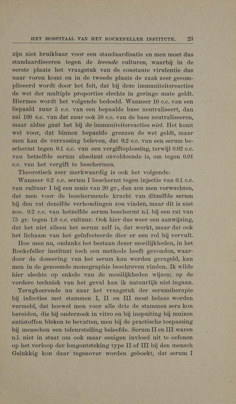 zijn niet bruikbaar voor een standaardisatie en men moet dus standaardiseeren tegen de levende culturen, waarbij in de eerste plaats het vraagstuk van de constante virulentie dus naar voren komt en in de tweede plaats de zaak zeer gecom- plieeerd wordt door het feit, dat bij deze immuniteitsreacties de wet der multiple proporties slechts in geringe mate geldt. Hiermee wordt het volgende bedoeld. Wanneer 10 c.e. van een bepaald zuur 5 e.e. van een bepaalde base neutraliseert, dan zal 100 e.e. van dat zuur ook 50 e.e. van de base neutraliseeren, maar aldus gaat het bij de immuniteitsreacties niet. Het komt wel voor, dat binnen bepaalde grenzen de wet geldt, maar men kan de verrassing beleven, dat 0.2 e.e. van een serum be- schermt tegen 0.1 c.c. van een vergiftoplossing, terwijl 0.02 c.c. van hetzelfde serum absoluut onvoldoende is, om tegen 0.01 c.e. van het vergift te beschermen. Theoretisch zeer merkwaardig is ook het volgende: Wanneer 0.2 c.e. serum 1 beschermt tegen injectie van 0.1 c.c. van cultuur I bij een muis van 20 gr, dan zou men verwachten, dat men voor de beschermende kracht van ditzelfde serum bij den rat dezelfde verhoudingen zou vinden, maar dit is niet zoo. 0.2 e.e. van hetzelfde serum beschermt nl. bij een rat van 15 er. tegen 1.0 c.c. cultuur. Ook hier dus weer een aanwijzing, dat het niet alleen het serum zelf is, dat werkt, maar dat ook het lichaam van het geïnfecteerde dier er een rol bij vervult. Hoe men nu, ondanks het bestaan dezer moeilijkheden, in het Roekefeller instituut toeh een methode heeft gevonden, waar- door de doseering van het serum kan worden geregeld, kan men in de genoemde monographie beschreven vinden. Ik wilde hier slechts op enkele van de moeilijkheden wijzen; op. de verdere techniek van het geval kan ik natuurlijk niet ingaan. Terugkeerende nu- naar het vraagstuk der serumtherapie bij infecties met stammen 1, II en III moet helaas worden. vermeld, dat hoewel men voor alle drie de stammen sera kon bereiden, die bij onderzoek in vitro en bij inspuiting bij muizen antistoffen bleken te bevatten, men bij de practische toepassing bij menschen een teleurstelling beleefde. Serum [Ien III waren nl. niet in staat om ook maar eenigen invloed uit te oefenen op het verloop der longontsteking type II of III bij den mensch Gelukkig kon daar tegenover worden geboekt, dat serum I