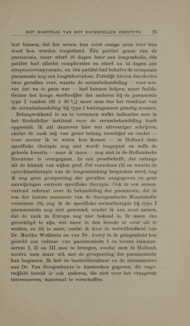  laat binnen, dat het serum hun eerst eenige uren voor hun dood kon worden toegediend. Eén patiënt genas van de pneumonie, maar stierf 16 dagen later aan longembolie, één patiënt had allerlei complicaties en stierf na 54 dagen aan streptococcenpyaemie, en één patiënt had behalve de croupeuze pneumonie nog een longtuberculose. Feitelijk bleven dus slechts twee gevallen over, waarin de serumbehandeling — voor zoo- ver dat na te gaan was — had kunnen helpen, maar faalde. Gezien het hooge sterftecijfer dat anderen bij de pneumonie type 1 vonden (25 à 30 °/,) moet men dus het resultaat van de serumbehandeling bij type I buitengemeen gunstig noemen. Belangwekkend is nu te vernemen welke indicaties men in het Rockefeller instituut voor de serumbehandeling heeft opgesteld. Ik zal daarover hier wat uitvoeriger schrijven, omdat: de zaak mij van groot belang toeschijnt en omdat — voor zoover ik te weten kon komen — in Holland deze specifieke therapie nog niet wordt toegepast en zelfs de geheele kwestie — naar ik meen — nog niet in de Hollandsche literatuur is overgegaan. In een proefschrift, dat onlangs uit de kliniek van wijlen prof. Pel verscheen (2) en waarin de optochinetherapie van de longontsteking besproken werd, zag ik nog geen groepeering der gevallen aangegeven en geen aanwijzingen omtrent specifieke therapie. Ook in een samen- “vattend referaat over de behandeling der pneumonie, dat in een der laatste nummers van de therapeutische Monatshefte verscheen (3), zag ik de specifieke serumtherapie bij type I pneumonieën nog niet genoemd, zoodat ik aan moet nemen, dat de zaak in Europa nog niet bekend is. Ik meen dus gerechtigd te zijn, wat meer in den breede er over uit te weiden, en dit te meer, omdat ik door de welwillendheid van Dr. Martha Wollstein en van Dr. Avery in de gelegenheid ben gesteld een cultuur van pneumonieën I en tevens immuun- serum Il, II en III mee te brengen, zoodat men in Holland, zoodra men maar wil, met de groepeering der pneumonieën kan beginnen. Ik heb de bacteriëneultuur en de immuumsera aan Dr. Van Hoogenhuyze te Amsterdam gegeven, die onge- twijfeld bereid is ook anderen, die zich voor het vraagstuk interesseeren, materiaal te verschaffen.