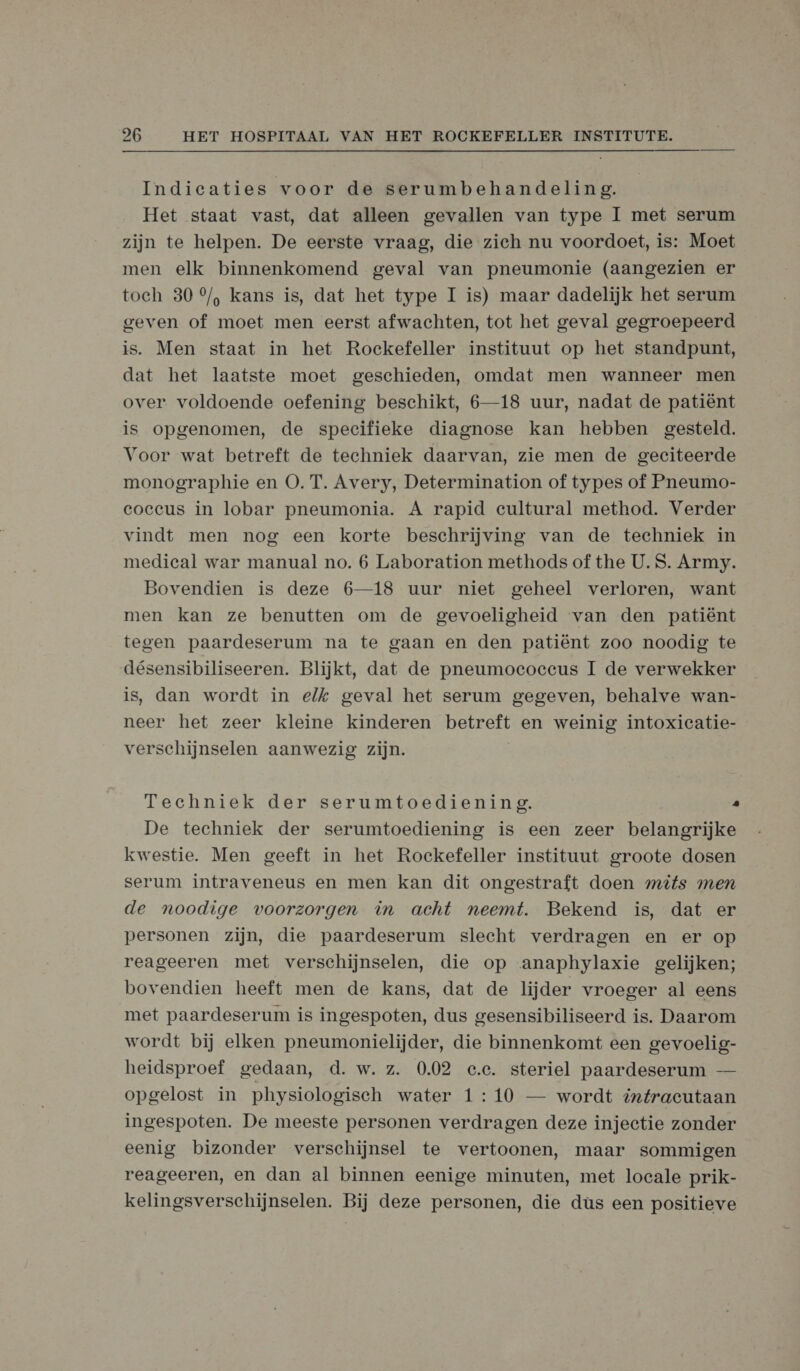  Indicaties voor de serumbehandeling. Het staat vast, dat alleen gevallen van type 1 met serum zijn te helpen. De eerste vraag, die zich nu voordoet, is: Moet men elk binnenkomend geval van pneumonie (aangezien er toch 30 °/, kans is, dat het type I is) maar dadelijk het serum geven of moet men eerst afwachten, tot het geval gegroepeerd is. Men staat in het Rockefeller instituut op het standpunt, dat het laatste moet geschieden, omdat men wanneer men over voldoende oefening beschikt, 6—18 uur, nadat de patiënt is opgenomen, de specifieke diagnose kan hebben gesteld. Voor wat betreft de techniek daarvan, zie men de geciteerde monographie en O. T. Avery, Determination of types of Pneumo- coccus in lobar pneumonia. A rapid cultural method. Verder vindt men nog een korte beschrijving van de techniek in medical war manual no. 6 Laboration methods of the U. S. Army. Bovendien is deze 6—18 uur niet geheel verloren, want men kan ze benutten om de gevoeligheid van den patiënt tegen paardeserum na te gaan en den patiënt zoo noodig te désensibiliseeren. Blijkt, dat de pneumoecoececus I de verwekker is, dan wordt in elk geval het serum gegeven, behalve wan- neer het zeer kleine kinderen betreft en weinig intoxicatie- verschijnselen aanwezig zijn. Techniek der serumtoediening. . De techniek der serumtoediening is een zeer belangrijke kwestie. Men geeft in het Rockefeller instituut groote dosen serum intraveneus en men kan dit ongestraft doen mits men de noodige voorzorgen in acht neemt. Bekend is, dat er personen zijn, die paardeserum slecht verdragen en er op reageeren met verschijnselen, die op anaphylaxie gelijken; bovendien heeft men de kans, dat de lijder vroeger al eens met paardeserum is ingespoten, dus gesensibiliseerd is. Daarom wordt bij elken pneumonielijder, die binnenkomt een gevoelig- heidsproef gedaan, d. w. z. 0.02 e.c. steriel paardeserum — opgelost in physiologisch water 1 : 10 — wordt @tfracutaan ingespoten. De meeste personen verdragen deze injectie zonder eenig bizonder verschijnsel te vertoonen, maar sommigen reageeren, en dan al binnen eenige minuten, met locale prik- kelingsverschijnselen. Bij deze personen, die dùs een positieve