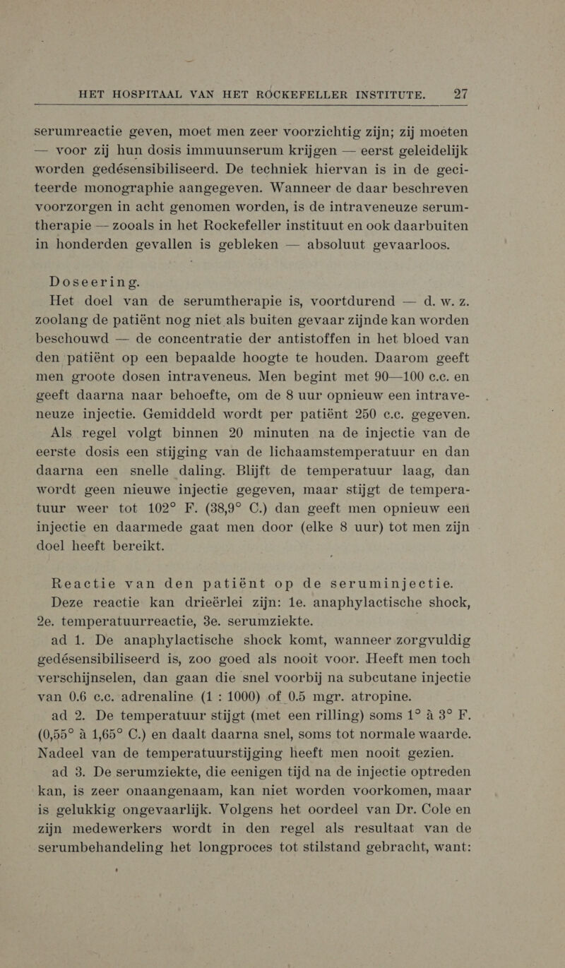serumreactie geven, moet men zeer voorzichtig zijn; zij moeten — voor zij hun dosis immuunserum krijgen — eerst geleidelijk worden gedésensibiliseerd. De techniek hiervan is in de geci- teerde monographie aangegeven. Wanneer de daar beschreven voorzorgen in acht genomen worden, is de intraveneuze serum- therapie — zooals in het Rockefeller instituut en ook daarbuiten in honderden gevallen is gebleken — absoluut gevaarloos. Doseering. Het doel van de serumtherapie is, voortdurend — d. w. z. zoolang de patiënt nog niet als buiten gevaar zijnde kan worden beschouwd — de concentratie der antistoffen in het bloed van den patiënt op een bepaalde hoogte te houden. Daarom geeft men groote dosen intraveneus. Men begint met 90—100 e.e. en geeft daarna naar behoefte, om de 8 uur opnieuw een intrave- neuze injectie. Gemiddeld wordt per patiënt 250 c.c. gegeven. Als regel volgt binnen 20 minuten na de injectie van de eerste dosis een stijging van de lichaamstemperatuur en dan daarna een snelle daling. Blijft de temperatuur laag, dan wordt geen nieuwe injectie gegeven, maar stijgt de tempera- tuur weer tot 102° F. (38,9° C.) dan geeft men opnieuw een injectie en daarmede gaat men door (elke 8 uur) tot men zijn doel heeft bereikt. Reactie van den patiënt op de seruminjectie. Deze reactie kan drieërlei zijn: 1e. anaphylactische shock, 2e. temperatuurreactie, 3e. serumziekte. ad 1. De anaphylactische shock komt, wanneer zorgvuldig gedésensibiliseerd is, zoo goed als nooit voor. Heeft men toch verschijnselen, dan gaan die snel voorbij na subeutane injectie van 0.6 e.e. adrenaline (1 : 1000) of 0.5 mgr. atropine. ad 2. De temperatuur stijgt (met een rilling) soms 1° à 3° F, (0,55° à 1,65° C.) en daalt daarna snel, soms tot normale waarde. Nadeel van de temperatuurstijging heeft men nooit gezien. ad 3. De serumziekte, die eenigen tijd na de injectie optreden kan, is zeer onaangenaam, kan niet worden voorkomen, maar is gelukkig ongevaarlijk. Volgens het oordeel van Dr. Cole en zijn medewerkers wordt in den regel als resultaat van de serumbehandeling het longproeces tot stilstand gebracht, want: