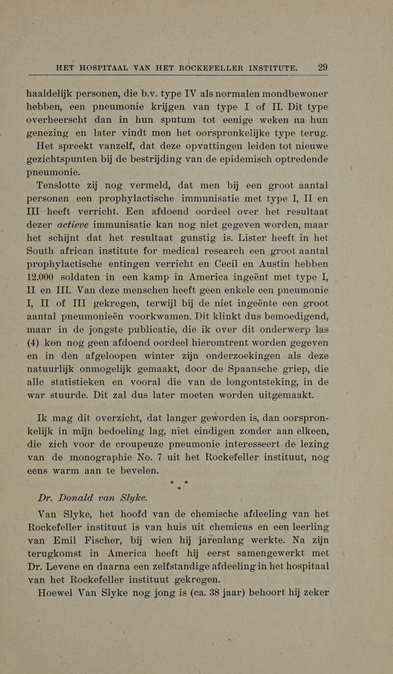 haaldelijk personen, die b.v. type IV als normalen mondbewoner hebben, een pneumonie krijgen van type Il of IL. Dit type overheerscht dan in hun sputum tot eenige weken na hun genezing en later vindt men het oorspronkelijke type terug. Het spreekt vanzelf, dat deze opvattingen leiden tot nieuwe gezichtspunten bij de bestrijding van de epidemisch optredende pneumonie. Tenslotte zij nog vermeld, dat men bij een groot aantal personen een prophylactische immunisatie met type I, II en HI heeft verricht. Een afdoend oordeel over het resultaat dezer actieve immunisatie kan nog niet gegeven worden, maar het schijnt dat het resultaat gunstig is. Lister heeft in het South african institute for medical research een groot aantal prophylactische entingen verricht en Cecil en Austin hebben 12.000 soldaten in een kamp in America ingeënt met type 1, HI en III. Van deze menschen heeft geen enkele een pneumonie IL, MH of II gekregen, terwijl bij de niet ingeënte een groot aantal pneumonieën voorkwamen. Dit klinkt dus bemoedigend, maar in de jongste publicatie, die ik over dit onderwerp Ìas (4) kon nog geen afdoend oordeel hieromtrent worden gegeven en in den afgeloopen winter zijn onderzoekingen als deze natuurlijk onmogelijk gemaakt, door de Spaansche griep, die alle statistieken en vooral die van de longontsteking, in de war stuurde. Dit zal dus later moeten worden uitgemaakt. Ik mag dit overzicht, dat langer geworden is, dan oorspron- kelijk in mijn bedoeling lag, niet eindigen zonder aan elkeen, die zieh voor de eroupeuze pneumonie interesseert de lezing van de monographie No. 7 uit het Rockefeller instituut, nog eens warm aan te bevelen. Dr. Donald van Slyke. Van Slyke, het hoofd van de chemische afdeeling van het Rockefeller instituut is van huis uit chemicus en een leerling van Emil Fischer, bij wien hij jarenlang werkte. Na zijn terugkomst in America heeft hij eerst samengewerkt met Dr. Levene en daarna een zelfstandige afdeeling in het hospitaal van het Rockefeller instituut gekregen. Hoewel Van Slyke nog jong is (ca. 38 jaar) behoort hij zeker
