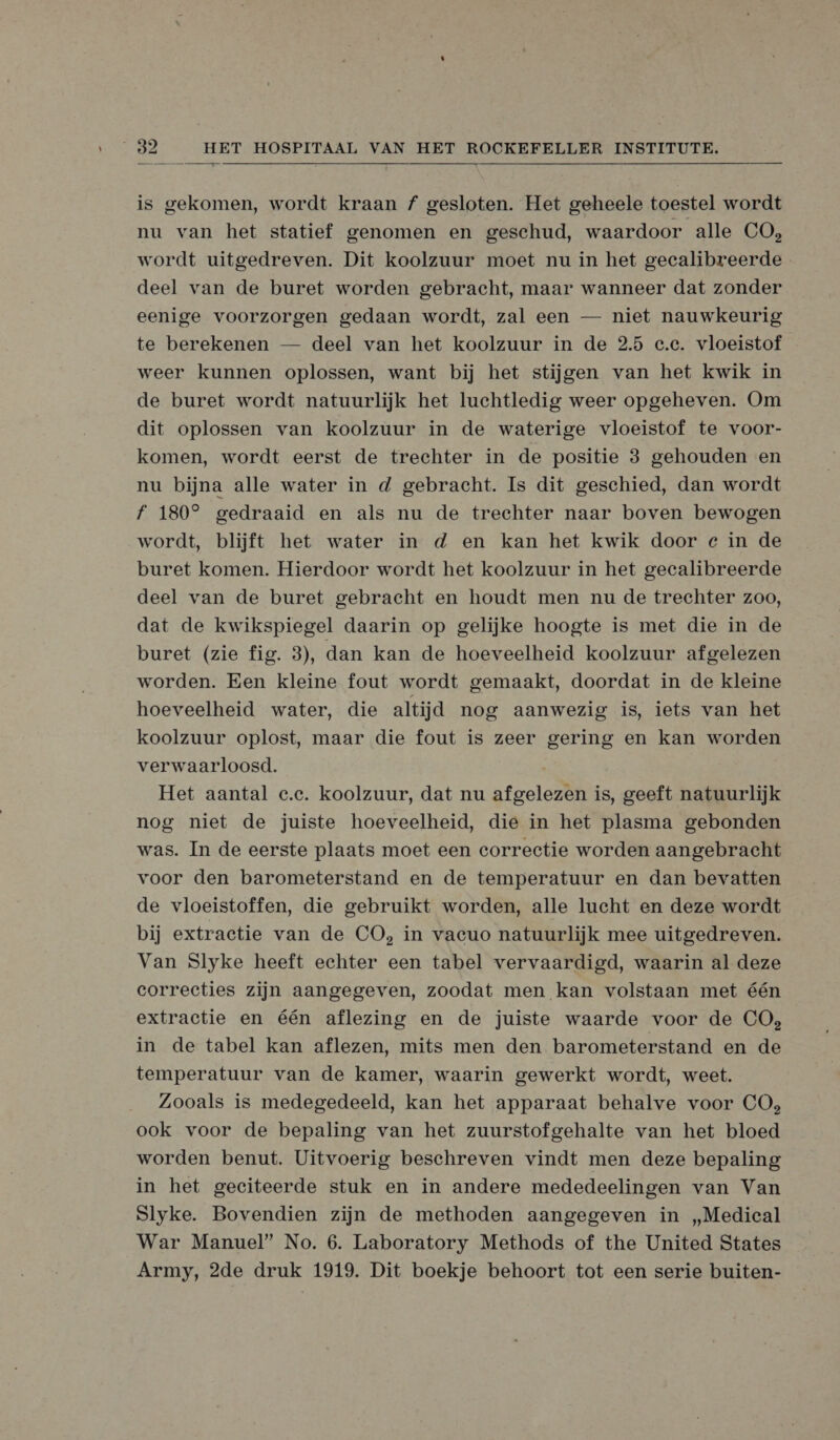  is gekomen, wordt kraan f gesloten. Het geheele toestel wordt nu van het statief genomen en geschud, waardoor alle CO, wordt uitgedreven. Dit koolzuur moet nu in het gecalibreerde deel van de buret worden gebracht, maar wanneer dat zonder eenige voorzorgen gedaan wordt, zal een — niet nauwkeurig te berekenen — deel van het koolzuur in de 2.5 c.c. vloeistof weer kunnen oplossen, want bij het stijgen van het kwik in de buret wordt natuurlijk het luchtledig weer opgeheven. Om dit oplossen van koolzuur in de waterige vloeistof te voor- komen, wordt eerst de trechter in de positie 8 gehouden en nu bijna alle water in d gebracht. Is dit geschied, dan wordt f 180° gedraaid en als nu de trechter naar boven bewogen wordt, blijft het water in d en kan het kwik door e in de buret komen. Hierdoor wordt het koolzuur in het gecalibreerde deel van de buret gebracht en houdt men nu de trechter zoo, dat de kwikspiegel daarin op gelijke hoogte is met die in de buret (zie fig. 3), dan kan de hoeveelheid koolzuur afgelezen worden. Een kleine fout wordt gemaakt, doordat in de kleine hoeveelheid water, die altijd nog aanwezig is, iets van het koolzuur oplost, maar die fout is zeer gering en kan worden verwaarloosd. Het aantal e.e. koolzuur, dat nu afgelezen is, geeft natuurlijk nog niet de juiste hoeveelheid, die in het plasma gebonden was. In de eerste plaats moet een correctie worden aangebracht voor den barometerstand en de temperatuur en dan bevatten de vloeistoffen, die gebruikt worden, alle lucht en deze wordt bij extractie van de CO, in vacuo natuurlijk mee uitgedreven. Van Slyke heeft echter een tabel vervaardigd, waarin al deze correcties zijn aangegeven, zoodat men kan volstaan met één extractie en één aflezing en de juiste waarde voor de CO, in de tabel kan aflezen, mits men den barometerstand en de temperatuur van de kamer, waarin gewerkt wordt, weet. Zooals is medegedeeld, kan het apparaat behalve voor CO, ook voor de bepaling van het zuurstofgehalte van het bloed worden benut. Uitvoerig beschreven vindt men deze bepaling in het geciteerde stuk en in andere mededeelingen van Van Slyke. Bovendien zijn de methoden aangegeven in „Medical War Manuel” No. 6. Laboratory Methods of the United States Army, 2de druk 1919. Dit boekje behoort tot een serie buiten-