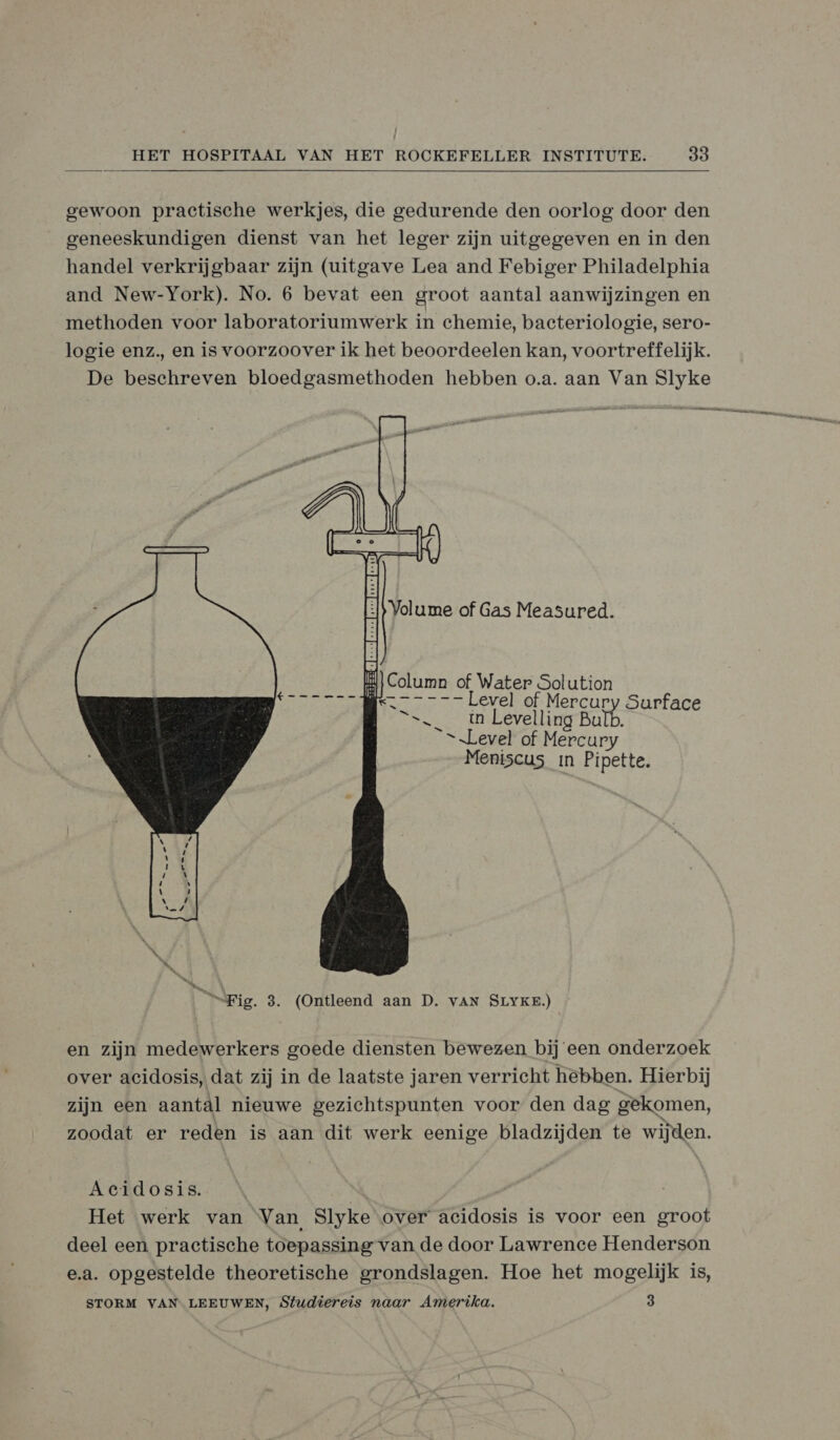  gewoon practische werkjes, die gedurende den oorlog door den geneeskundigen dienst van het leger zijn uitgegeven en in den handel verkrijgbaar zijn (uitgave Lea and Febiger Philadelphia and New-York). No. 6 bevat een groot aantal aanwijzingen en methoden voor laboratoriumwerk in chemie, bacteriologie, sero- logie enz, en is voorzoover ik het beoordeelen kan, voortreffelijk. De beschreven bloedgasmethoden hebben o.a. aan Van Slyke   Column of Water Solution BE Level of Mercury Surf =_ tn Levelling Bulb. EE “Level of Mercury Meniscus in Pipette. “Fig. 3. (Ontleend aan D. vAN SLYKE.) en zijn medewerkers goede diensten bewezen bij een onderzoek over acidosis, dat zij in de laatste jaren verricht hebben. Hierbij zijn een aantal nieuwe gezichtspunten voor den dag gekomen, zoodat er reden is aan dit werk eenige bladzijden te wijden. Acidosis. Het werk van Van, Slyke over acidosis is voor een groot deel een practische toepassing van de door Lawrence Henderson e.a. opgestelde theoretische grondslagen. Hoe het mogelijk is, STORM VAN LEEUWEN, Studiereis naar Amerika. 3