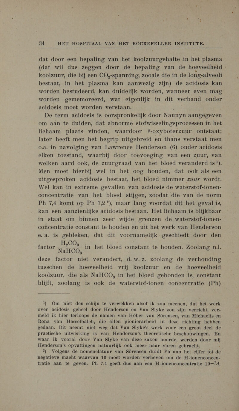  dat door een bepaling van het koolzuurgehalte in het plasma (dat wil dus zeggen door de bepaling van de hoeveelheid - koolzuur, die bij een CO,-spanning, zooals die in de long-alveoli bestaat, in het plasma kan aanwezig zijn) de acidosis kan worden bestudeerd, kan duidelijk worden, wanneer even mag worden gememoreerd, wat eigenlijk in dit verband onder acidosis moet worden verstaan. De term acidosis is oorspronkelijk door Naunyn aangegeven om aan te duiden, dat abnorme stofwisselingsproecessen in het lichaam plaats vinden, waardoor f#-oxyboterzuur ontstaat; later heeft men het begrip uitgebreid en thans verstaat men o.a. in navolging van Lawrence Henderson (6) onder acidosis elken toestand, waarbij door toevoeging van een zuur, van welken aard ook, de zuurgraad van het bloed veranderd is !). Men moet hierbij wel in het oog houden, dat ook als een uitgesproken acidosis bestaat, het bloed nimmer zuur wordt. Wel kan in extreme gevallen van acidosis de waterstof-ionen- concentratie van het bloed stijgen, zoodat die van de norm Ph 7,4 komt op Ph 7,2?), maar lang voordat dit het geval is, kan een aanzienlijke acidosis bestaan. Het lichaam is blijkbaar in staat om binnen zeer wijde grenzen de waterstof-ionen- concentratie constant te houden en uit het werk van Henderson e.a. is gebleken, dat dit voornamelijk geschiedt door den H, 4 ' factor EAST) in het bloed constant te houden. Zoolang nl. NaHCO, deze factor niet verandert, d.w.z. zoolang de verhouding tusschen de hoeveelheid vrij koolzuur en de hoeveelheid koolzuur, die als NaHCO, in het bloed gebonden is, constant blijft, zoolang is ook de waterstof-ionen concentratie (Ph)  1) Om niet den schijn te verwekken alsof ik zou meenen, dat het werk over acidosis geheel door Henderson en Van Slyke zou zijn verricht, ver- meld ik hier terloops de namen van Höber van Sörensen, van Michaelis en Rona van Hasselbalch, die allen pionierarbeid in deze richting hebben gedaan. Dit neemt niet weg dat Van Slyke’s werk voor een groot deel de practische uitwerking is van Henderson’s theoretische beschouwingen. En waar. ik vooral door Van Slyke van deze zaken hoorde, werden door mij Henderson’s opvattingen natuurlijk ook meer naar voren gebracht. 2) Volgens de nomenclatuur van Sörensen duidt Ph aan het cijfer tot de negatieve macht waarvan 10 moet worden verheven om de H-ionenconecen- tratie aan te geven. Ph 7.4 geeft dus aan een H-ionenconcentratie 10-74,