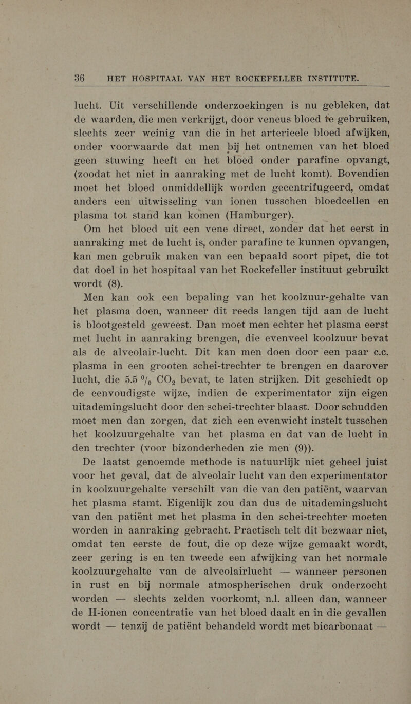  lucht. Uit verschillende onderzoekingen is nu gebleken, dat de waarden, die men verkrijgt, door veneus bloed te gebruiken, slechts zeer weinig van die in het arterieele bloed afwijken, onder voorwaarde dat men bij het ontnemen van het bloed geen stuwing heeft en het bloed onder parafine opvangt, (zoodat het niet in aanraking met de lucht komt). Bovendien moet het bloed onmiddellijk worden gecentrifugeerd, omdat anders een uitwisseling van ionen tusschen bloedcellen en plasma tot stand kan komen (Hamburger). | Om het bloed uit een vene direct, zonder dat het eerst in aanraking met de lucht is, onder parafine te kunnen opvangen, kan men gebruik maken van een bepaald soort pipet, die tot dat doel in het hospitaal van het Rockefeller instituut gebruikt wordt (8). Men kan ook een bepaling van het koolzuur-gehalte van het plasma doen, wanneer dit reeds langen tijd aan de lucht is blootgesteld geweest. Dan moet men echter het plasma eerst met lucht in aanraking brengen, die evenveel koolzuur bevat als de alveolair-lucht. Dit kan men doen door een paar c.c. plasma in een grooten schei-trechter te brengen en daarover lucht, die 5.5 °/, CO, bevat, te laten strijken. Dit geschiedt op de eenvoudigste wijze, indien de experimentator zijn eigen uitademingslucht door den schei-trechter blaast. Door schudden moet men dan zorgen, dat zich een evenwicht instelt tusschen het koolzuurgehalte van het plasma en dat van de lucht in den trechter (voor bizonderheden zie men (9)). De laatst genoemde methode is natuurlijk niet geheel juist voor het geval, dat de alveolair lucht van den experimentator in koolzuurgehalte verschilt van die van den patiënt, waarvan het plasma stamt. Eigenlijk zou dan dus de uitademingslucht van den patiënt met het plasma in den schei-trechter moeten worden in aanraking gebracht. Practisch telt dit bezwaar niet, omdat ten eerste de fout, die op deze wijze gemaakt wordt, zeer gering is en ten tweede een afwijking van het normale koolzuurgehalte van de alveolairlucht — wanneer personen in rust en bij normale atmospherischen druk onderzocht worden — slechts zelden voorkomt, nl. alleen dan, wanneer de H-ionen concentratie van het bloed daalt en in die gevallen wordt — tenzij de patiënt behandeld wordt met bicarbonaat —