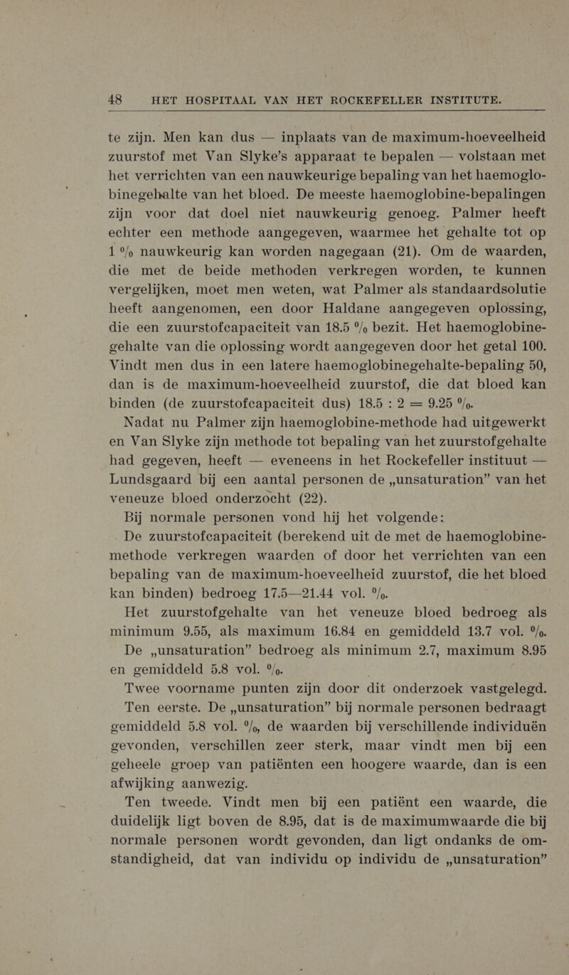 te zijn. Men kan dus — inplaats van de maximum-hoeveelheid zuurstof met Van Slyke’s apparaat te bepalen — volstaan met het verrichten van een nauwkeurige bepaling van het haemoglo- binegehalte van het bloed. De meeste haemoglobine-bepalingen zijn voor dat doel niet nauwkeurig genoeg. Palmer heeft echter een methode aangegeven, waarmee het gehalte tot op 1 °%/, nauwkeurig kan worden nagegaan (21). Om de waarden, die met de beide methoden verkregen worden, te kunnen vergelijken, moet men weten, wat Palmer als standaardsolutie heeft aangenomen, een door Haldane aangegeven oplossing, die een zuurstofcapaciteit van 18.5 %/ bezit. Het haemoglobine- gehalte van die oplossing wordt aangegeven door het getal 100. Vindt men dus in een latere haemoglobinegehalte-bepaling 50, dan is de maximum-hoeveelheid zuurstof, die dat bloed kan binden (de zuurstofeapaciteit dus) 18.5 : 2 = 9.25 °/o. Nadat nu Palmer zijn haemoglobine-methode had uitgewerkt en Van Slyke zijn methode tot bepaling van het zuurstof gehalte had gegeven, heeft — eveneens in het Rockefeller instituut — Lundsgaard bij een aantal personen de „unsaturation” van het veneuze bloed onderzocht (22). Bij normale personen vond hij het volgende: De zuurstofcapaciteit (berekend uit de met de haemoglobine- methode verkregen waarden of door het verrichten van een bepaling van de maximum-hoeveelheid zuurstof, die het bloed kan binden) bedroeg 17.5—21.44 vol. °/,. Het zuurstofgehalte van het veneuze bloed bedroeg als minimum 9.55, als maximum 16.84 en gemiddeld 13.7 vol. °/. De „unsaturation” bedroeg als minimum 2.7, maximum 8.95 en gemiddeld 5.8 vol. °/,. Twee voorname punten zijn door dit onderzoek vastgelegd. Ten eerste. De „unsaturation” bij normale personen bedraagt gemiddeld 5.8 vol. °/, de waarden bij verschillende individuën gevonden, verschillen zeer sterk, maar vindt men bij een geheele groep van patiënten een hoogere waarde, dan is een afwijking aanwezig. Ten tweede. Vindt men bij een patiënt een waarde, die duidelijk ligt boven de 8.95, dat is de maximumwaarde die bij normale personen wordt gevonden, dan ligt ondanks de om- standigheid, dat van individu op individu de „unsaturation”