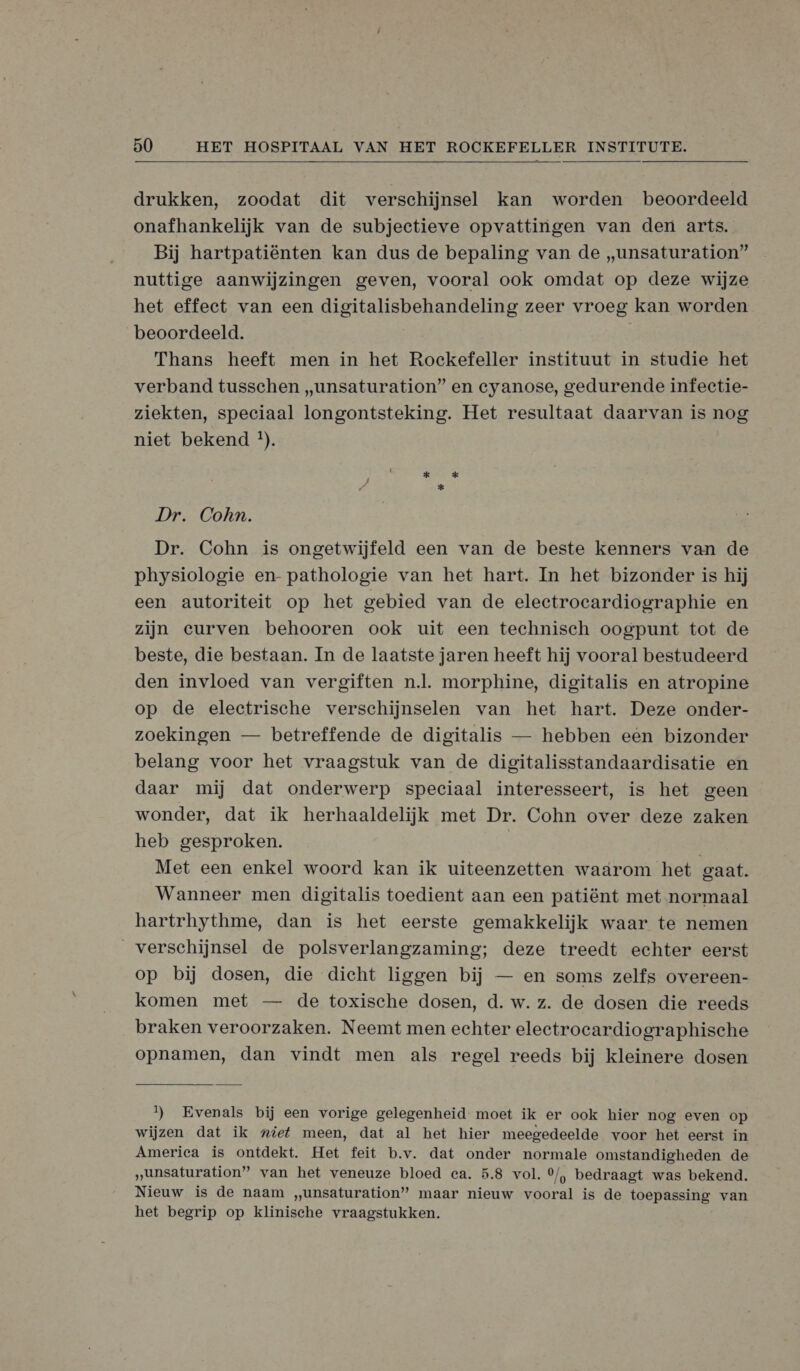  drukken, zoodat dit verschijnsel kan worden beoordeeld onafhankelijk van de subjectieve opvattingen van den arts. Bij hartpatiënten kan dus de bepaling van de „unsaturation” nuttige aanwijzingen geven, vooral ook omdat op deze wijze het effeet van een digitalisbehandeling zeer vroeg kan worden beoordeeld. Thans heeft men in het Rockefeller instituut in studie het verband tusschen „unsaturation” en cyanose, gedurende infectie- ziekten, speciaal longontsteking. Het resultaat daarvan is nog niet bekend *). Dr. Cohn. Dr. Cohn is ongetwijfeld een van de beste kenners van de physiologie en- pathologie van het hart. In het bizonder is hij een autoriteit op het gebied van de electrocardiographie en zijn eurven behooren ook uit een technisch oogpunt tot de beste, die bestaan. In de laatste jaren heeft hij vooral bestudeerd den invloed van vergiften nl. morphine, digitalis en atropine op de electrische verschijnselen van het hart. Deze onder- zoekingen — betreffende de digitalis — hebben een bizonder belang voor het vraagstuk van de digitalisstandaardisatie en daar mij dat onderwerp speciaal interesseert, is het geen wonder, dat ik herhaaldelijk met Dr. Cohn over deze zaken heb gesproken. Met een enkel woord kan ik uiteenzetten waarom het gaat. Wanneer men digitalis toedient aan een patiënt met normaal hartrhythme, dan is het eerste gemakkelijk waar te nemen verschijnsel de polsverlangzaming; deze treedt echter eerst op bij dosen, die dicht liggen bij — en soms zelfs overeen- komen met — de toxische dosen, d. w. z. de dosen die reeds braken veroorzaken. Neemt men echter electrocardiographische opnamen, dan vindt men als regel reeds bij kleinere dosen 1) Evenals bij een vorige gelegenheid moet ik er ook hier nog even op wijzen dat ik „ief meen, dat al het hier meegedeelde voor het eerst in America is ontdekt. Het feit b.v. dat onder normale omstandigheden de ‚„unsaturation” van het veneuze bloed ca. 5.8 vol. °/, bedraagt was bekend. Nieuw is de naam „unsaturation” maar nieuw vooral is de toepassing van het begrip op klinische vraagstukken.