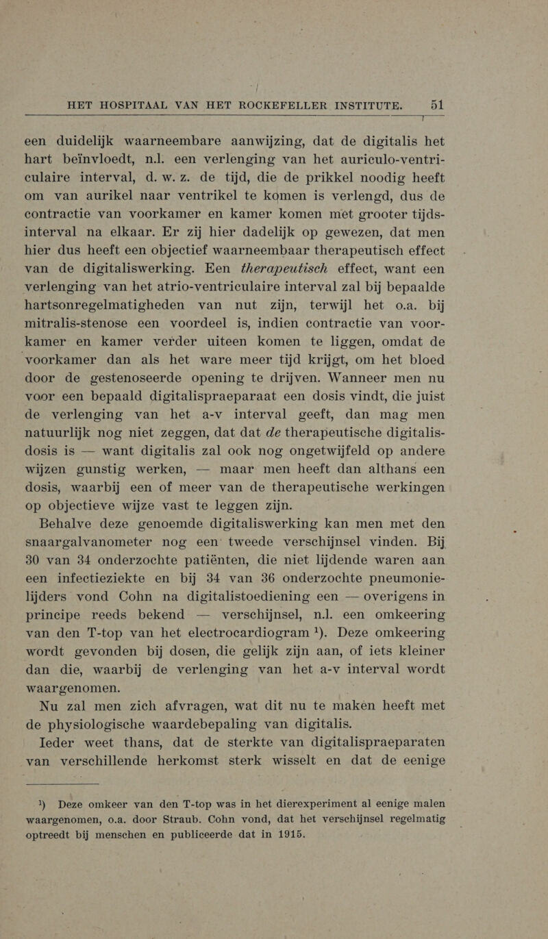 rel Ein een duidelijk waarneembare aanwijzing, dat de digitalis het hart beïnvloedt, nl. een verlenging van het auriculo-ventri- culaire interval, d.w.z. de tijd, die de prikkel noodig heeft om van aurikel naar ventrikel te komen is verlengd, dus de contractie van voorkamer en kamer komen met grooter tijds- interval na elkaar. Er zij hier dadelijk op gewezen, dat men hier dus heeft een objectief waarneembaar therapeutisch effect van de digitaliswerking. Een therapeutisch effect, want een verlenging van het atrio-ventriculaire interval zal bij bepaalde hartsonregelmatigheden van nut zijn, terwijl het o.a. bij mitralis-stenose een voordeel is, indien contractie van voor- kamer en kamer verder uiteen komen te liggen, omdat de voorkamer dan als het ware meer tijd krijgt, om het bloed door de gestenoseerde opening te drijven. Wanneer men nu voor een bepaald digitalispraeparaat een dosis vindt, die juist de verlenging van het a-v interval geeft, dan mag men natuurlijk nog niet zeggen, dat dat de therapeutische digitalis- dosis is — want digitalis zal ook nog ongetwijfeld op andere wijzen gunstig werken, — maar men heeft dan althans een dosis, waarbij een of meer van de therapeutische werkingen op objectieve wijze vast te leggen zijn. Behalve deze genoemde digitaliswerking kan men met den snaargalvanometer nog een tweede verschijnsel vinden. Bij 30 van 34 onderzochte patiënten, die niet lijdende waren aan een infectieziekte en bij 34 van 36 onderzochte pneumonie- lijders vond Cohn na digitalistoediening een — overigens in principe reeds bekend — verschijnsel, nl. een omkeering van den T-top van het eleetrocardiogram *). Deze omkeering wordt gevonden bij dosen, die gelijk zijn aan, of iets kleiner dan die, waarbij de verlenging van het a-v interval wordt waargenomen. Nu zal men zich afvragen, wat dit nu te maken heeft met de physiologische waardebepaling van digitalis. | Ieder weet thans, dat de sterkte van digitalispraeparaten van verschillende herkomst sterk wisselt en dat de eenige  1) Deze omkeer van den T-top was in het dierexperiment al eenige malen waargenomen, o.a. door Straub. Cohn vond, dat het verschijnsel regelmatig optreedt bij menschen en publiceerde dat in 1915.