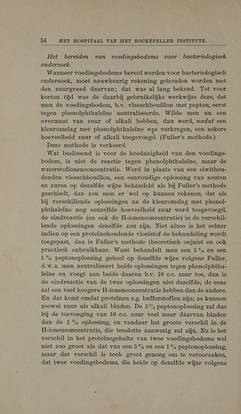  Het bereiden van voedingsbodems voor bacteriologisch onderzoek. Wanneer voedingsbodems bereid worden voor bacteriologisch onderzoek, moet nauwkeurig rekening gehouden worden met den zuurgraad daarvan; dat was al lang bekend. Tot voor korten tijd was de daarbij gebruikelijke werkwijze deze, dat men de voedingsbodem, b.v. vleeschbouillon met pepton, eerst tegen phenolphthaleïne neutraliseerde. Wilde men nu een overmaat van zuur of alkali hebben, dan werd, nadat een kleuromslag met phenolphthaleïne was verkregen, een zekere hoeveelheid zuur of alkali toegevoegd. (Fuller’s methode.) Deze methode is verkeerd. Wat beslissend is voor de Hoen van den voedings- bodem, is niet de reactie tegen phenolphthaleïne, maar de waterstofionenconcentratie. Werd in plaats van een eiwithou- denden vleeschbouillon, een eenvoudige oplossing van zouten en zuren op dezelfde wijze behandeld als bij Fuller’s methode geschiedt, dan zou men er wel op kunnen rekenen, dat als bij verschillende oplossingen na de kleuromslag met phenol- phthaleïne nog eenzelfde hoeveelheid zuur werd toegevoegd, de eindreactie (en ook de H-ioneneconeentratie) in de verschil- lende oplossingen dezelfde zou zijn. Niet alzoo is het echter indien op een proteïnehoudende vloeistof de behandeling wordt toegepast, dan is Fuller’s methode theoretisch onjuist en ook practisch onbruikbaar. Want behandelt men een 5 °%/% en een 1 °%/% peptonoplossing geheel op dezelfde wijze volgens Fuller, d.w.z. men neutraliseert beide oplossingen tegen phenolphtha- leïne en voegt aan beide daarna b.v. 10 e.c. zuur toe, dan is de eindreactie van de twee oplossingen niet dezelfde; de eene zal een veel hoogere H-ioneneoncentratie hebben dan de andere. „En dat komt omdat proteïnen z.g. bufferstoffen zijn; ze kunnen zoowel zuur als alkali binden. De 5°/, peptonoplossing zal dus bij de toevoeging van 10 e.e. zuur veel meer daarvan binden dan de 1 %/% oplossing, en vandaar het groote verschil inde H-ioneneconcentratie, die tenslotte aanwezig zal zijn. Nu is het verschil in het proteïinegehalte van twee voedingsbodems wel niet zoo groot als dat van een 5°/% en een 1 °/% peptonoplossing, maar dat verschil is toch groot genoeg om te veroorzaken, dat twee voedingsbodems, die beide op dezelfde wijze volgens