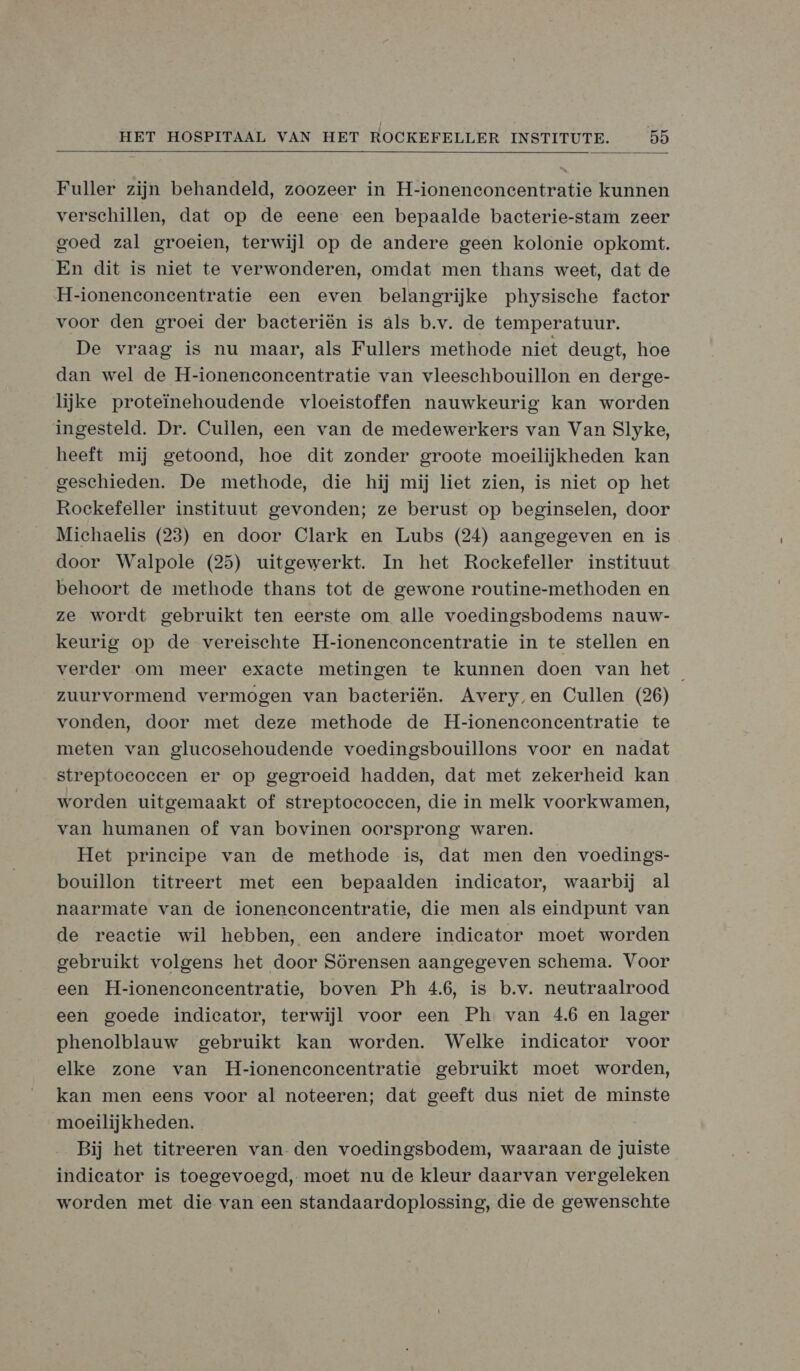  Fuller zijn behandeld, zoozeer in H-ionenconcentratie kunnen verschillen, dat op de eene een bepaalde bacterie-stam zeer goed zal groeien, terwijl op de andere geen kolonie opkomt. En dit is niet te verwonderen, omdat men thans weet, dat de H-ioneneconecentratie een even belangrijke physische factor voor den groei der bacteriën is als b.v. de temperatuur. De vraag is nu maar, als Fullers methode niet deugt, hoe dan wel de H-ionenconecentratie van vleeschbouillon en derge- lijke proteïnehoudende vloeistoffen nauwkeurig kan worden ingesteld. Dr. Cullen, een van de medewerkers van Van Slyke, heeft mij getoond, hoe dit zonder groote moeilijkheden kan geschieden. De methode, die hij mij liet zien, is niet op het Rockefeller instituut gevonden; ze berust op beginselen, door Michaelis (23) en door Clark en Lubs (24) aangegeven en is door Walpole (25) uitgewerkt. In het Rockefeller instituut behoort de methode thans tot de gewone routine-methoden en ze wordt gebruikt ten eerste om alle voedingsbodems nauw- keurig op de vereischte H-ioneneconecentratie in te stellen en verder om meer exacte metingen te kunnen doen van het zuurvormend vermogen van bacteriën. Avery en Cullen (26) vonden, door met deze methode de H-ionenconcentratie te meten van glucosehoudende voedingsbouillons voor en nadat streptococcen er op gegroeid hadden, dat met zekerheid kan worden uitgemaakt of streptococcen, die in melk voorkwamen, van humanen of van bovinen oorsprong waren. Het principe van de methode is, dat men den voedings- bouillon titreert met een bepaalden indicator, waarbij al naarmate van de ioneneconecentratie, die men als eindpunt van de reactie wil hebben, een andere indicator moet worden gebruikt volgens het door Sörensen aangegeven schema. Voor een H-ioneneoncentratie, boven Ph 4.6, is b.v. neutraalrood een goede indicator, terwijl voor een Ph van 46 en lager phenolblauw gebruikt kan worden. Welke indicator voor elke zone van H-ionenconcentratie gebruikt moet worden, kan men eens voor al noteeren; dat geeft dus niet de minste moeilijkheden. Bij het titreeren van-den voedingsbodem, waaraan de juiste indieator is toegevoegd, moet nu de kleur daarvan vergeleken worden met die van een standaardoplossing, die de gewenschte