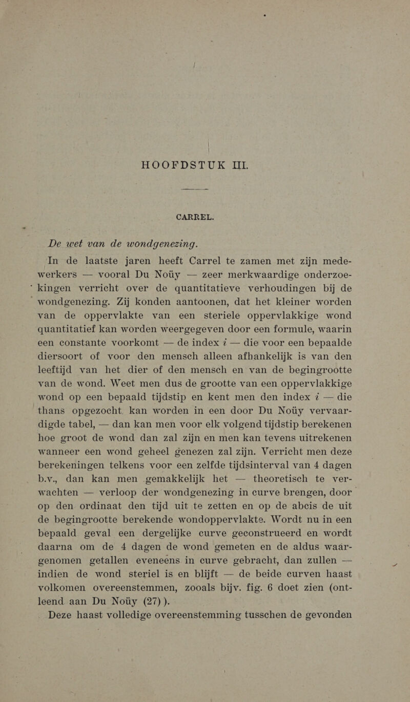| HOOFDSTUK II. CARREL. De wet van de wondgenezing. In de laatste jaren heeft Carrel te zamen met zijn mede- werkers — vooral Du Noüy — zeer merkwaardige onderzoe- ‘kingen verricht over de quantitatieve verhoudingen bij de wondgenezing. Zij konden aantoonen, dat het kleiner worden van de oppervlakte van een steriele oppervlakkige wond guantitatief kan worden weergegeven door een formule, waarin een constante voorkomt — de index % — die voor een bepaalde diersoort of voor den mensch alleen afhankelijk is van den leeftijd van het dier of den mensch en van de begingrootte van de wond. Weet men dus de grootte van een oppervlakkige wond op een bepaald tijdstip en kent men den index { — die thans opgezocht. kan worden in een door Du Noüy vervaar- digde tabel, — dan kan men voor elk volgend tijdstip berekenen hoe groot de wond dan zal zijn en men kan tevens uitrekenen wanneer een wond geheel genezen zal zijn. Verricht men deze berekeningen telkens voor een zelfde tijdsinterval van 4 dagen b.v, dan kan men ‚gemakkelijk het — theoretisch te ver- wachten — verloop der wondgenezing in curve brengen, door op den ordinaat den tijd uit te zetten en op de abeis de uit de begingrootte berekende wondoppervlakte. Wordt nu in een bepaald geval een dergelijke curve geconstrueerd en wordt daarna om de 4 dagen de wond gemeten en de aldus waár- genomen getallen eveneens in eurve gebracht, dan zullen — indien de wond steriel is en blijft — de beide curven haast volkomen overeenstemmen, zooals bijv. fig. 6 doet zien (ont- leend aan Du Noüy (27)). Deze haast volledige overeenstemming tusschen de gevonden