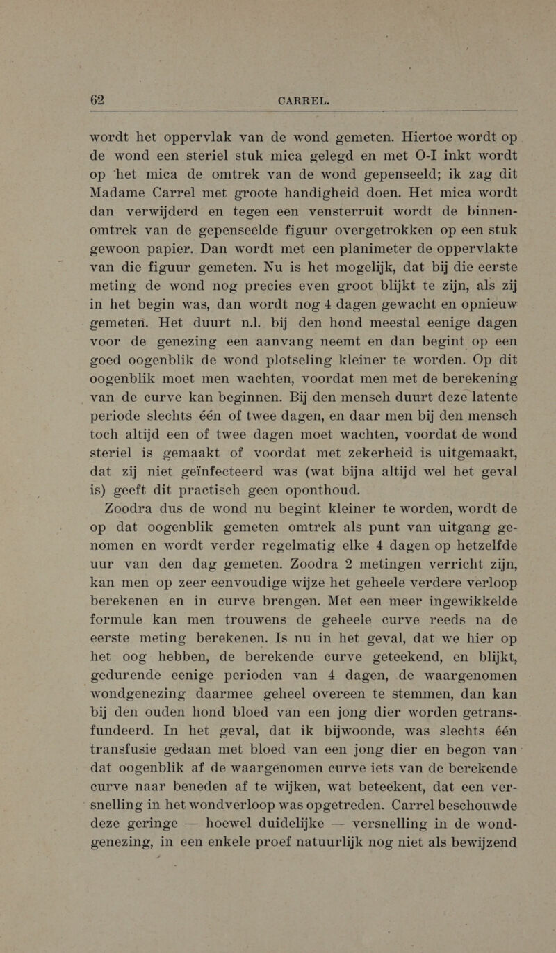  wordt het oppervlak van de wond gemeten. Hiertoe wordt op de wond een steriel stuk mica gelegd en met O-I inkt wordt op ‘het miea de omtrek van de wond gepenseeld; ik zag dit Madame Carrel met groote handigheid doen. Het mica wordt dan verwijderd en tegen een vensterruit wordt de binnen- omtrek van de gepenseelde figuur overgetrokken op een stuk gewoon papier. Dan wordt met een planimeter de oppervlakte van die figuur gemeten. Nu is het mogelijk, dat bij die eerste meting de wond nog precies even groot blijkt te zijn, als zij in het begin was, dan wordt nog 4 dagen gewacht en opnieuw „gemeten. Het duurt nl. bij den hond meestal eenige dagen voor de genezing een aanvang neemt en dan begint op een goed oogenblik de wond plotseling kleiner te worden. Op dit oogenblik moet men wachten, voordat men met de berekening van de eurve kan beginnen. Bij den mensch duurt deze latente periode slechts één of twee dagen, en daar men bij den mensch toch altijd een of twee dagen moet wachten, voordat de wond steriel is gemaakt of voordat met zekerheid is uitgemaakt, dat zij niet geïnfecteerd was (wat bijna altijd wel het geval is) geeft dit practisch geen oponthoud. Zoodra dus de wond nu begint kleiner te worden, wordt de op dat oogenblik gemeten omtrek als punt van uitgang ge- nomen en wordt verder regelmatig elke 4 dagen op hetzelfde uur van den dag gemeten. Zoodra 2 metingen verricht zijn, kan men op zeer eenvoudige wijze het geheele verdere verloop berekenen en in curve brengen. Met een meer ingewikkelde formule kan men trouwens de geheele curve reeds na de eerste meting berekenen. Is nu in het geval, dat we hier op het oog hebben, de berekende curve geteekend, en blijkt, gedurende eenige perioden van 4 dagen, de waargenomen wondgenezing daarmee geheel overeen te stemmen, dan kan bij den ouden hond bloed van een jong dier worden getrans- fundeerd. In het geval, dat ik bijwoonde, was slechts één transfusie gedaan met bloed van een jong dier en begon van: dat oogenblik af de waargenomen curve iets van de berekende curve naar beneden af te wijken, wat beteekent, dat een ver- _snelling in het wondverloop was opgetreden. Carrel beschouwde deze geringe — hoewel duidelijke — versnelling in de wond- genezing, in een enkele proef natuurlijk nog niet als bewijzend