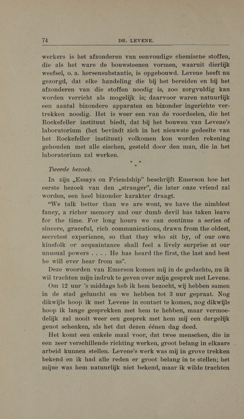  werkers is het afzonderen van eenvoudige chemische stoffen, die als het ware de bouwsteenen vormen, waaruit dierlijk weefsel, o. a. hersensubstantie, is opgebouwd. Levene heeft nu gezorgd, dat elke handeling die bij het bereiden en bij het afzonderen van die stoffen noodig is, zoo zorgvuldig kan worden verricht als mogelijk is; daarvoor waren natuurlijk een aantal bizondere apparaten en bizonder ingerichte ver- trekken noodig. Het is weer een van de voordeelen, die het Rockefeller instituut biedt, dat bij het bouwen van Levene’s laboratorium (het bevindt zich in het nieuwste gedeelte van het Roekefeller instituut) volkomen kon worden rekening gehouden met alle eischen, gesteld door den man, die in het laboratorium zal werken. | kad kad * Tweede bezoek. In zijn „Essays on Friendship” beschrijft Emerson hoe het eerste bezoek van den „stranger”, die later onze vriend zal worden, een heel bizonder karakter draagt. “We talk better than we are wont, we have the nimblest fancy, a richer memory and our dumb devil has taken leave for the time. For long hours we can continue a series of sincere, graceful, rich communications, drawn from the oldest, secretest experience, so that they who sit by, of our own kinsfolk or acquaintance shall feel a lively surprise at our unusual powers .... He has heard the first, the last and best he will ever hear from us”. Deze woorden van Emerson komen mij in de gedachte, nu ik wil trachten mijn indruk te geven over mijn gesprek met Levene. Om 12 uur ’s middags heb ik hem bezocht, wij hebben samen in de stad geluncht en we hebben tot 3 uur gepraat. Nog dikwijls hoop ik met Levene in contact te komen, nog dikwijls hoop ik lange gesprekken met hem te hebben, maar vermoe- delijk zal nooit weer een gesprek met hem mij een dergelijk genot schenken, als het dat dezen éénen dag deed. Het komt een enkele maal voor, dat twee menschen, die in een zeer verschillende richting werken, groot belang in elkaars arbeid kunnen stellen. Levene’s werk was mij in grove trekken bekend en ik had alle reden er groot belang in te stellen; het mijne was hem natuurlijk niet bekend, maar ik wilde trachten