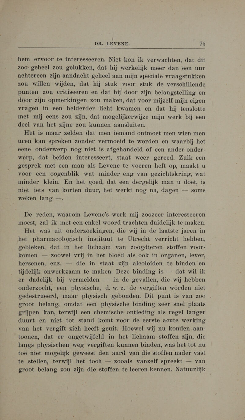 hem ervoor te interesseeren. Niet kon ik verwachten, dat dit zoos geheel zou gelukken, dat hij werkelijk meer dan een uur achtereen zijn aandacht geheel aan mijn speciale vraagstukken zou willen wijden, dat hij stuk ‚voor stuk de verschillende punten zou critiseeren en dat hij door zijn belangstelling en door zijn opmerkingen zou maken, dat voor mijzelf mijn eigen vragen in een helderder licht kwamen en dat hij tenslotte met mij eens zou zijn, dat mogelijkerwijze mijn werk bij een deel van het zijne zou kunnen aansluiten. Het is maar zelden dat men iemand ontmoet men wien men uren kan spreken zonder vermoeid te worden en waarbij het eene onderwerp nog niet is afgehandeld of een ander onder- werp, dat beiden interesseert, staat weer gereed. Zulk een gesprek met een man als Levene te voeren heft op, maakt u voor een oogenblik wat minder eng van gezichtskring, wat minder klein. En het goed, dat een dergelijk man u doet, is niet iets van korten duur, het werkt nog na, dagen — soms weken lang —. De reden, waarom Levene’s werk mij zoozeer interesseeren moest, zal ik met een enkel woord trachten duidelijk te maken. Het was uit onderzoekingen, die wij in de laatste jaren in het pharmaecologisch instituut te Utrecht verricht hebben, gebleken, dat in het lichaam van zoogdieren stoffen voor- komen — zoowel vrij in het bloed als ook in organen, lever, hersenen, enz. — die in staat zijn aleoloiden te binden en tijdelijk onwerkzaam te maken. Deze binding is — dat wil ik er dadelijk bij vermelden — in de gevallen, die wij hebben onderzocht, een physische, d.w.z. de vergiften worden niet gedestrueerd, maar physisch gebonden. Dit punt is van zoo groot belang, omdat een physische binding zeer snel plaats grijpen kan, terwijl een chemische ontleding als regel langer duurt en niet tot stand komt voor de eerste acute werking van het vergift zich heeft geuit. Hoewel wij nu konden aan- toonen, dat er ongetwijfeld in het lichaam stoffen zijn, die langs physischen weg vergiften kunnen binden, was het tot nu toe niet mogelijk geweest den aard wan die stoffen nader vast te stellen, terwijl het toch — zooals vanzelf spreekt — van groot belang zou zijn die stoffen te leeren kennen. Natuurlijk