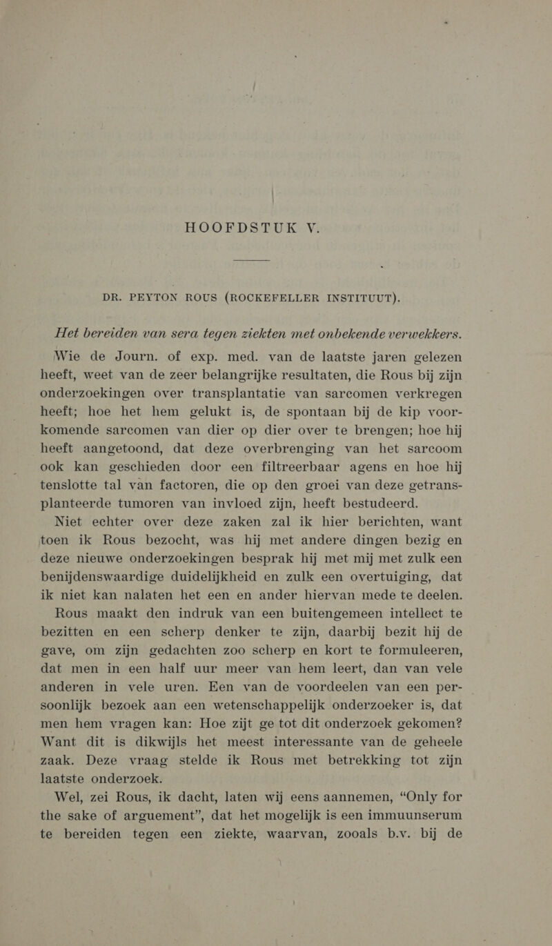 DR. PEYTON ROUS (ROCKEFELLER INSTITUUT). Het bereiden van sera tegen ziekten met onbekende verwekkers. Wie de Journ. of exp. med. van de laatste jaren gelezen heeft, weet van de zeer belangrijke resultaten, die Rous bij zijn onderzoekingen over transplantatie van sarcomen verkregen heeft; hoe het hem gelukt is, de spontaan bij de kip voor- komende sarcomen van dier op dier over te brengen; hoe hij heeft aangetoond, dat deze overbrenging van het sarcoom ook kan geschieden door een filtreerbaar agens en hoe hij tenslotte tal van factoren, die op den groei van deze getrans- planteerde tumoren van invloed zijn, heeft bestudeerd. Niet echter over deze zaken zal ik hier berichten, want toen ik Rous bezocht, was hij met andere dingen bezig en deze nieuwe onderzoekingen besprak hij met mij met zulk een benijdenswaardige duidelijkheid en zulk een overtuiging, dat ik niet kan nalaten het een en ander hiervan mede te deelen. Rous maakt den indruk van een buitengemeen intellect te bezitten en een scherp denker te zijn, daarbij bezit hij de gave, om zijn gedachten zoo scherp en kort te formuleeren, dat men in een half uur meer van hem leert, dan van vele anderen in vele uren. Een van de voordeelen van een per- soonlijk bezoek aan een wetenschappelijk onderzoeker is, dat men hem vragen kan: Hoe zijt ge tot dit onderzoek gekomen? Want dit is dikwijls het meest interessante van de geheele zaak. Deze vraag stelde ik Rous met betrekking tot zijn laatste onderzoek. Wel, zei Rous, ik dacht, laten wij eens aannemen, “Only for the sake of arguement”, dat het mogelijk is een immuunserum te bereiden tegen een ziekte, waarvan, zooals b.v. bij de