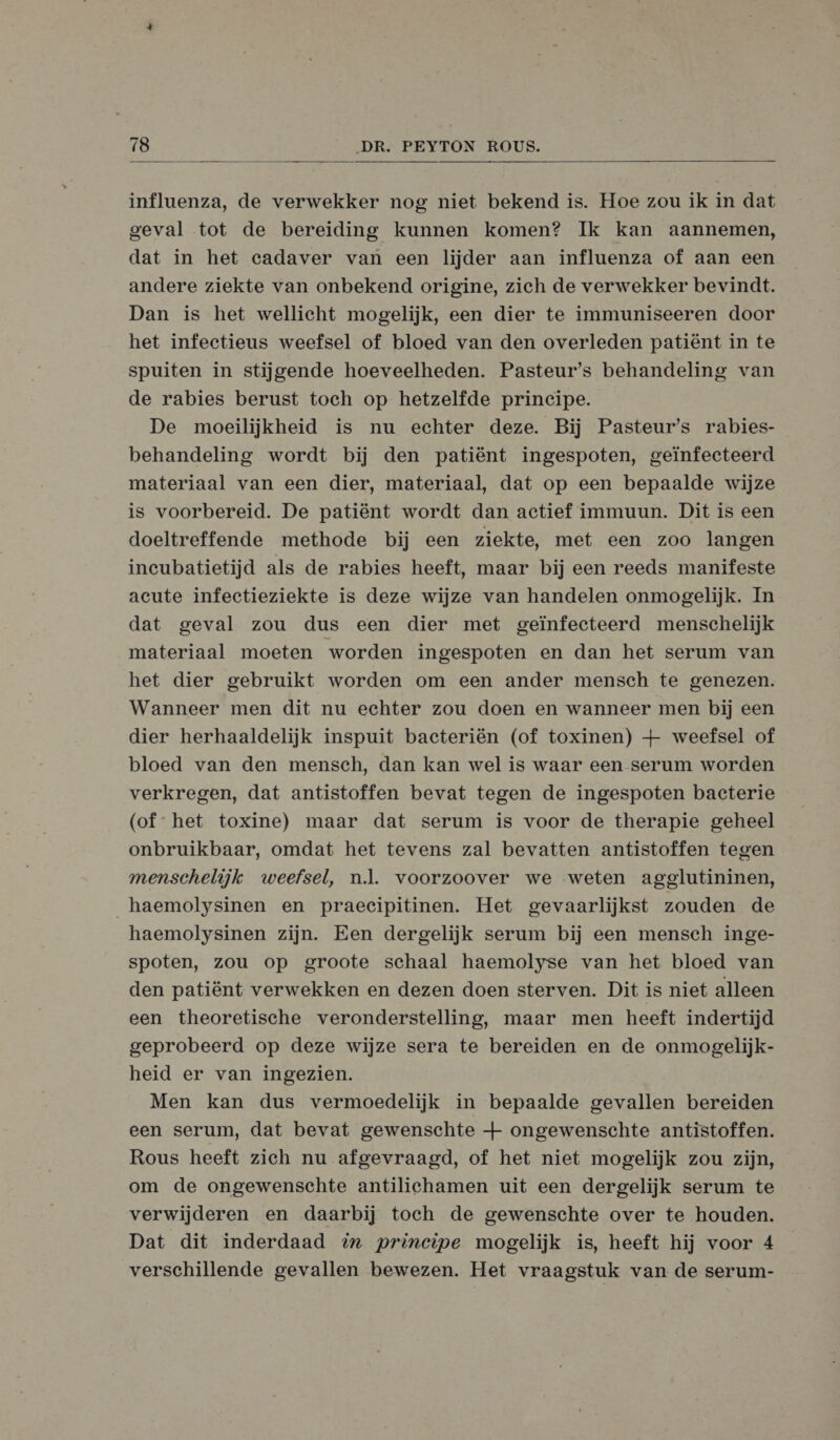  influenza, de verwekker nog niet bekend is. Hoe zou ik in dat geval tot de bereiding kunnen komen? Ik kan aannemen, dat in het cadaver van een lijder aan influenza of aan een andere ziekte van onbekend origine, zich de verwekker bevindt. Dan is het wellicht mogelijk, een dier te immuniseeren door het infeetieus weefsel of bloed van den overleden patiënt in te spuiten in stijgende hoeveelheden. Pasteur's behandeling van de rabies berust toch op hetzelfde principe. De moeilijkheid is nu echter deze. Bij Pasteur's rabies- behandeling wordt bij den patiënt ingespoten, geïnfecteerd materiaal van een dier, materiaal, dat op een bepaalde wijze is voorbereid. De patiënt wordt dan actief immuun. Dit is een doeltreffende methode bij een ziekte, met een zoo langen incubatietijd als de rabies heeft, maar bij een reeds manifeste acute infectieziekte is deze wijze van handelen onmogelijk. In dat geval zou dus een dier met geïnfecteerd menschelijk materiaal moeten worden ingespoten en dan het serum van het dier gebruikt worden om een ander mensch te genezen. Wanneer men dit nu echter zou doen en wanneer men bij een dier herhaaldelijk inspuit bacteriën (of toxinen) + weefsel of bloed van den mensch, dan kan wel is waar een serum worden verkregen, dat antistoffen bevat tegen de ingespoten bacterie (of het toxine) maar dat serum is voor de therapie geheel onbruikbaar, omdat het tevens zal bevatten antistoffen tegen menschelijk weefsel, nl. voorzoover we weten agglutininen, _haemolysinen en praecipitinen. Het gevaarlijkst zouden de haemolysinen zijn. Een dergelijk serum bij een mensch inge- spoten, zou op groote schaal haemolyse van het bloed van den patiënt verwekken en dezen doen sterven. Dit is niet alleen een theoretische veronderstelling, maar men heeft indertijd geprobeerd op deze wijze sera te bereiden en de onmogelijk- heid er van ingezien. Men kan dus vermoedelijk in bepaalde gevallen bereiden een serum, dat bevat gewenschte + ongewenschte antistoffen. Rous heeft zich nu afgevraagd, of het niet mogelijk zou zijn, om de ongewenschte antilichamen uit een dergelijk serum te verwijderen en daarbij toch de gewenschte over te houden. Dat dit inderdaad % principe mogelijk is, heeft hij voor 4 verschillende gevallen bewezen. Het vraagstuk van de serum-