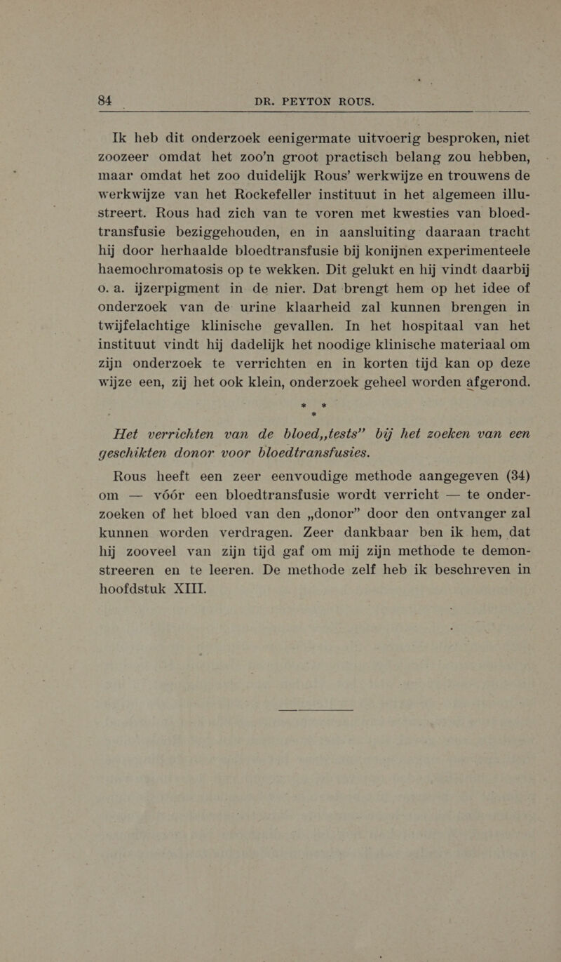 Ik heb dit onderzoek eenigermate uitvoerig besproken, niet zoozeer omdat het zoo’n groot practisch belang zou hebben, maar omdat het zoo duidelijk Rous’ werkwijze en trouwens de werkwijze van het Rockefeller instituut in het algemeen illu- streert. Rous had zich van te voren met kwesties van bloed- transfusie beziggehouden, en in aansluiting daaraan tracht hij door herhaalde bloedtransfusie bij konijnen experimenteele haemochromatosis op te wekken. Dit gelukt en hij vindt daarbij o.a. ijzerpigment in de nier. Dat brengt hem op het idee of onderzoek van de urine klaarheid zal kunnen brengen in twijfelachtige klinische gevallen. In het hospitaal van het instituut vindt hij dadelijk het noodige klinische materiaal om zijn onderzoek te verrichten en in korten tijd kan op deze wijze een, zij het ook klein, onderzoek geheel worden afgerond. sk k * Het verrichten van de bloed,,tests” búj het zoeken van een geschikten donor voor bloedtransfusies. Rous heeft een zeer eenvoudige methode aangegeven (34) om — vóór een bloedtransfusie wordt verricht — te onder- zoeken of het bloed van den „donor” door den ontvanger zal kunnen worden verdragen. Zeer dankbaar ben ik hem, dat hij zooveel van zijn tijd gaf om mij zijn methode te demon- streeren en te leeren. De methode zelf heb ik beschreven in hoofdstuk XIII.